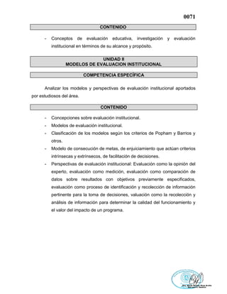 0071
CONTENIDO
- Conceptos de evaluación educativa, investigación y evaluación
institucional en términos de su alcance y propósito.
UNIDAD II
MODELOS DE EVALUACION INSTITUCIONAL
COMPETENCIA ESPECÍFICA
Analizar los modelos y perspectivas de evaluación institucional aportados
por estudiosos del área.
CONTENIDO
- Concepciones sobre evaluación institucional.
- Modelos de evaluación institucional.
- Clasificación de los modelos según los criterios de Popham y Barrios y
otros.
- Modelo de consecución de metas, de enjuiciamiento que actúan criterios
intrínsecas y extrínsecos, de facilitación de decisiones.
- Perspectivas de evaluación institucional: Evaluación como la opinión del
experto, evaluación como medición, evaluación como comparación de
datos sobre resultados con objetivos previamente especificados,
evaluación como proceso de identificación y recolección de información
pertinente para la toma de decisiones, valuación como la recolección y
análisis de información para determinar la calidad del funcionamiento y
el valor del impacto de un programa.
 