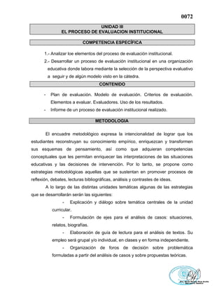 0072
UNIDAD III
EL PROCESO DE EVALUACION INSTITUCIONAL
COMPETENCIA ESPECÍFICA
1.- Analizar loe elementos del proceso de evaluación institucional.
2.- Desarrollar un proceso de evaluación institucional en una organización
educativa donde labora mediante la selección de la perspectiva evaluativo
a seguir y de algún modelo visto en la cátedra.
CONTENIDO
- Plan de evaluación. Modelo de evaluación. Criterios de evaluación.
Elementos a evaluar. Evaluadores. Uso de los resultados.
- Informe de un proceso de evaluación institucional realizado.
METODOLOGIA
El encuadre metodológico expresa la intencionalidad de lograr que los
estudiantes reconstruyan su conocimiento empírico, enriquezcan y transformen
sus esquemas de pensamiento, así como que adquieran competencias
conceptuales que les permitan enriquecer las interpretaciones de las situaciones
educativas y las decisiones de intervención. Por lo tanto, se propone como
estrategias metodológicas aquellas que se sustentan en promover procesos de
reflexión, debates, lecturas bibliográficas, análisis y contrastes de ideas.
A lo largo de las distintas unidades temáticas algunas de las estrategias
que se desarrollarán serán las siguientes:
- Explicación y diálogo sobre temática centrales de la unidad
curricular.
- Formulación de ejes para el análisis de casos: situaciones,
relatos, biografías.
- Elaboración de guía de lectura para el análisis de textos. Su
empleo será grupal y/o individual, en clases y en forma independiente.
- Organización de foros de decisión sobre problemática
formuladas a partir del análisis de casos y sobre propuestas teóricas.
 