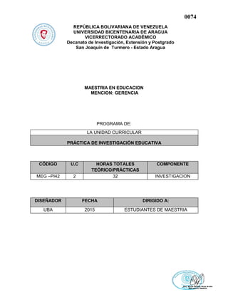 0074
REPÚBLICA BOLIVARIANA DE VENEZUELA
UNIVERSIDAD BICENTENARIA DE ARAGUA
VICERRECTORADO ACADÉMICO
Decanato de Investigación, Extensión y Postgrado
San Joaquín de Turmero - Estado Aragua
MAESTRIA EN EDUCACION
MENCION: GERENCIA
PROGRAMA DE:
CÓDIGO U.C HORAS TOTALES
TEÓRICO/PRÁCTICAS
COMPONENTE
MEG –PI42 2 32 INVESTIGACION
DISEÑADOR FECHA DIRIGIDO A:
UBA 2015 ESTUDIANTES DE MAESTRIA
LA UNIDAD CURRICULAR
PRÁCTICA DE INVESTIGACIÓN EDUCATIVA
 