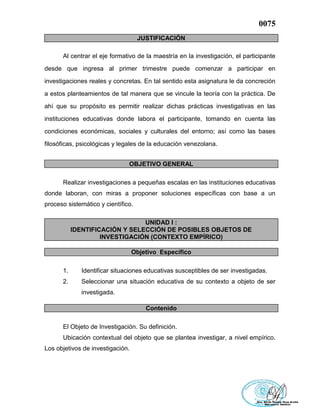 0075
JUSTIFICACIÓN
Al centrar el eje formativo de la maestría en la investigación, el participante
desde que ingresa al primer trimestre puede comenzar a participar en
investigaciones reales y concretas. En tal sentido esta asignatura le da concreción
a estos planteamientos de tal manera que se vincule la teoría con la práctica. De
ahí que su propósito es permitir realizar dichas prácticas investigativas en las
instituciones educativas donde labora el participante, tomando en cuenta las
condiciones económicas, sociales y culturales del entorno; así como las bases
filosóficas, psicológicas y legales de la educación venezolana.
OBJETIVO GENERAL
Realizar investigaciones a pequeñas escalas en las instituciones educativas
donde laboran, con miras a proponer soluciones específicas con base a un
proceso sistemático y científico.
UNIDAD I :
IDENTIFICACIÓN Y SELECCIÓN DE POSIBLES OBJETOS DE
INVESTIGACIÓN (CONTEXTO EMPÍRICO)
Objetivo Específico
1. Identificar situaciones educativas susceptibles de ser investigadas.
2. Seleccionar una situación educativa de su contexto a objeto de ser
investigada.
Contenido
El Objeto de Investigación. Su definición.
Ubicación contextual del objeto que se plantea investigar, a nivel empírico.
Los objetivos de investigación.
 