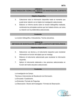 0076
UNIDAD II:
CARACTERIZACIÓN TEÓRICA DEL OBJETO DE INVESTIGACIÓN (CONTEXTO
TEÓRICO)
Objetivo Específico
3. Coleccionar toda la información disponible hasta el momento que
puede tener relación con el objeto de investigación seleccionado.
4. Elaborar un informe escrito sobre la revisión bibliográfica realizada,
nombrando los principales autores que han tratado el tema, así como
su relación con la problemática seleccionada.
Contenido
La revisión bibliográfica. Antecedentes. Teorías educativas.
UNIDAD III:
MÉTODOS DE INVESTIGACIÓN DE CAMPO (CONTEXTO METODOLÓGICO)
Objetivos Específicos
5. Seleccionar una técnica y el instrumento respectivo para recolectar
información en función del objeto que se investiga.
6. Elaborar el instrumento seleccionado para recolectar la información
requerida.
7. Aplicar el instrumento elaborado a las personas seleccionadas en
función del medio educativo seleccionado.
Contenido
La Investigación de Campo.
Técnicas e Instrumentos de Recolección de Información.
La Encuesta / Cuestionario.
La Entrevista / Formato de Preguntas
La Observación / Dicerio del Investigador / Formato de Observación.
 