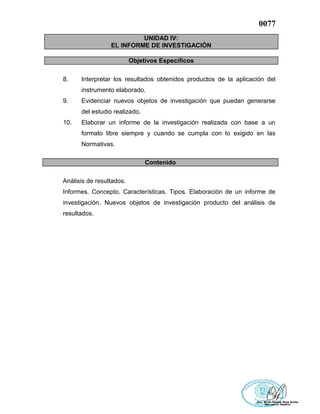 0077
UNIDAD IV:
EL INFORME DE INVESTIGACIÓN
Objetivos Específicos
8. Interpretar los resultados obtenidos productos de la aplicación del
instrumento elaborado.
9. Evidenciar nuevos objetos de investigación que puedan generarse
del estudio realizado.
10. Elaborar un informe de la investigación realizada con base a un
formato libre siempre y cuando se cumpla con lo exigido en las
Normativas.
Contenido
Análisis de resultados.
Informes. Concepto. Características. Tipos. Elaboración de un informe de
investigación. Nuevos objetos de investigación producto del análisis de
resultados.
 