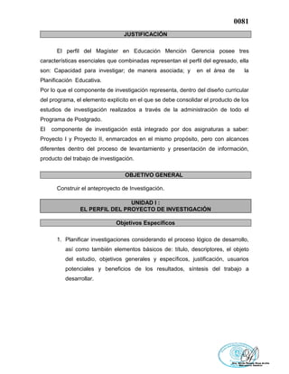 0081
JUSTIFICACIÓN
El perfil del Magíster en Educación Mención Gerencia posee tres
características esenciales que combinadas representan el perfil del egresado, ella
son: Capacidad para investigar; de manera asociada; y en el área de la
Planificación Educativa.
Por lo que el componente de investigación representa, dentro del diseño curricular
del programa, el elemento explícito en el que se debe consolidar el producto de los
estudios de investigación realizados a través de la administración de todo el
Programa de Postgrado.
El componente de investigación está integrado por dos asignaturas a saber:
Proyecto I y Proyecto II, enmarcados en el mismo propósito, pero con alcances
diferentes dentro del proceso de levantamiento y presentación de información,
producto del trabajo de investigación.
OBJETIVO GENERAL
Construir el anteproyecto de Investigación.
UNIDAD I :
EL PERFIL DEL PROYECTO DE INVESTIGACIÓN
Objetivos Específicos
1. Planificar investigaciones considerando el proceso lógico de desarrollo,
así como también elementos básicos de: título, descriptores, el objeto
del estudio, objetivos generales y específicos, justificación, usuarios
potenciales y beneficios de los resultados, síntesis del trabajo a
desarrollar.
 