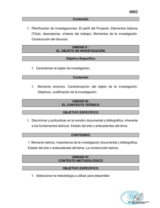 0082
Contenido
1. Planificación de Investigaciones. El perfil del Proyecto. Elementos básicos
(Título, descriptores, síntesis del trabajo). Momentos de la investigación.
Construcción del discurso.
UNIDAD II :
EL OBJETO DE INVESTIGACIÓN
Objetivo Específico
1. Caracterizar el objeto de investigación.
Contenido
1. Momento empírico. Caracterización del objeto de la investigación.
Objetivos. Justificación de la investigación.
UNIDAD III:
EL CONTEXTO TEÓRICO
OBJETIVO ESPECÍFICO
1. Discriminar y profundizar en la revisión documental y bibliográfica, inherente
a los fundamentos teóricos. Estado del arte o antecedentes del tema.
CONTENIDO
1. Momento teórico. Importancia de la investigación documental y bibliográfica.
Estado del arte o antecedentes del tema. La construcción teórica
UNIDAD IV:
CONTEXTO METODOLÓGICO
OBJETIVO ESPECÍFICO
1. Seleccionar la metodología a utilizar para desarrollar.
 
