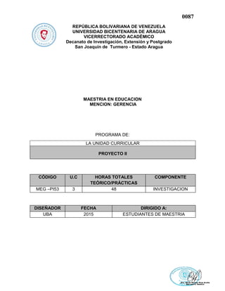 0087
REPÚBLICA BOLIVARIANA DE VENEZUELA
UNIVERSIDAD BICENTENARIA DE ARAGUA
VICERRECTORADO ACADÉMICO
Decanato de Investigación, Extensión y Postgrado
San Joaquín de Turmero - Estado Aragua
MAESTRIA EN EDUCACION
MENCION: GERENCIA
PROGRAMA DE:
CÓDIGO U.C HORAS TOTALES
TEÓRICO/PRÁCTICAS
COMPONENTE
MEG –PI53 3 48 INVESTIGACION
DISEÑADOR FECHA DIRIGIDO A:
UBA 2015 ESTUDIANTES DE MAESTRIA
LA UNIDAD CURRICULAR
PROYECTO II
 