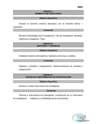 0089
UNIDAD II :
MOMENTO METODOLÓGICO
Objetivo Específico
Vincular el momento empírico descriptivo con el momento teórico –
explicativo.
Contenido
Momento metodológico de la investigación. Tipo de investigación. Muestreo.
Sujetos de investigación. Tipos.
UNIDAD III :
HIPÓTESIS Y VARIABLES
Objetivo Específico
Establecer relación entre objetivos, hipótesis (si las hay) y variables.
Contenido
Hipótesis y variables o categorización. Operacionalización de variables o
categorización.
UNIDAD IV :
TÉCNICAS E INSTRUMENTOS DE INVESTIGACIÓN
Objetivo Específico
Construir y validar instrumentos de investigación.
Contenido
Técnicas e instrumentos de investigación. Construcción de un instrumento
de investigación. Validación y confiabilidad de los instrumentos.
 