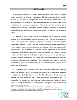 009
JUSTIFICACIÓN
El estudio del “Análisis del Entorno Socio-Económico Venezolano” se justifica,
porque se concibe al Sistema e Instituciones Educativas, como sistemas sociales
abiertos y por ello es indispensable lograr un mejor conocimiento de los
ambientes interno y externo en los cuales se desarrolla, en beneficio del hombre
venezolano, el proceso educacional en Venezuela. Ese conocimiento, se ha
considerado en las tres (3) unidades de este programa, teniendo en cuenta las
características de las diversas etapas que integran el proceso mencionado, a
saber:
1. La etapa de la educación familiar, considerando que la familia es el grupo
humano en el cual se inicia el proceso, porque en ella y con ella se establece el
enlace entre los aspectos afectivo y cognoscitivo y se logra la transmisión de los
valores y las normas. “Su relación con el sistema educativo – dice Delors (1997)1
– se percibe a veces como antagónica; en algunos países en desarrollo, los
conocimientos que transmite la escuela pueden oponerse a los valores
tradicionales de la familia; del mismo modo, las familias con medios modestos
perciben muchas veces la institución escolar como un mundo extraño, cuyos
códigos y usos no comprenden Por consiguiente, resulta indispensable que haya
un diálogo auténtico entre los padres y los profesores, pues para el desarrollo
armonioso de los niños es necesario que la educación escolar y la educación
familiar se complementen.
2. El período o ciclos correspondientes a las diferentes modalidades, etapas y
niveles del Sistema Escolar, suponiendo que se cumple a cabalidad lo dispuesto
por el artículo 3 de la Constitución de la República Bolivariana de Venezuela que
plantea los fines esenciales del Estado venezolano concluyendo que “ la
educación y el trabajo son los procesos fundamentales para alcanzar dichos
fines”. El artículo mencionado se complementa a lo largo del texto constitucional2
1
Delors, Jacques. ( 1997). La Educación encierra un tesoro. México: Correo de la UNESCO.
2
Se hace referencia, en la Constitución mencionada, a los artículos siguientes: 41, 59, 86, 102,103, 104,107, 111,121,
156(numeral 24), 178 (numeral 5), 184 (numeral 1), 274 y 311. Se debe considerar además, en lo referente a legislación
educacional el compromiso que representa la sexta Disposición Transitoria.
 