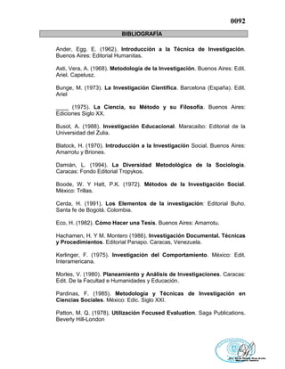 0092
BIBLIOGRAFÍA
Ander, Egg. E. (1962). Introducción a la Técnica de Investigación.
Buenos Aires: Editorial Humanitas.
Asti, Vera, A. (1968). Metodología de la Investigación. Buenos Aires: Edit.
Ariel. Capelusz.
Bunge, M. (1973). La Investigación Científica. Barcelona (España). Edit.
Ariel
____ (1975). La Ciencia, su Método y su Filosofía. Buenos Aires:
Ediciones Siglo XX.
Busot, A. (1988). Investigación Educacional. Maracaibo: Editorial de la
Universidad del Zulia.
Blatock, H. (1970). Introducción a la Investigación Social. Buenos Aires:
Amarrotu y Briones.
Damián, L. (1994). La Diversidad Metodològica de la Sociología.
Caracas: Fondo Editorial Tropykos.
Boode, W. Y Hatt, P.K. (1972). Métodos de la Investigación Social.
México: Trillas.
Cerda, H. (1991). Los Elementos de la investigación: Editorial Buho.
Santa fe de Bogotá. Colombia.
Eco, H. (1982). Cómo Hacer una Tesis. Buenos Aires: Amarrotu.
Hachamen, H. Y M. Montero (1986). Investigación Documental. Técnicas
y Procedimientos. Editorial Panapo. Caracas, Venezuela.
Kerlinger, F. (1975). Investigación del Comportamiento. México: Edit.
Interamericana.
Morles, V. (1980). Planeamiento y Análisis de Investigaciones. Caracas:
Edit. De la Facultad e Humanidades y Educación.
Pardinas, F. (1985). Metodología y Técnicas de Investigación en
Ciencias Sociales. México: Edic. Siglo XXI.
Patton, M. Q. (1978). Utilización Focused Evaluation. Saga Publications.
Beverly Hill-London
 