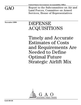 United States Government Accountability Office

GAO             Report to the Subcommittee on Air and
                Land Forces, Committee on Armed
                Services, House of Representatives


November 2008
                DEFENSE
                ACQUISITIONS

                Timely and Accurate
                Estimates of Costs
                and Requirements Are
                Needed to Define
                Optimal Future
                Strategic Airlift Mix




GAO-09-50
 