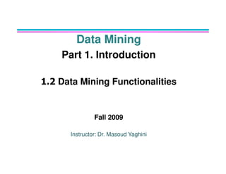 Data Mining
Part 1. Introduction
1.2 Data Mining Functionalities
Data Mining Functionalities
Fall 2009
Instructor: Dr. Masoud Yaghini
 