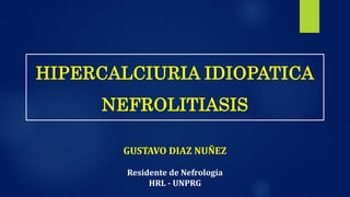 HIPERCALCIURIA IDIOPATICA
NEFROLITIASIS
GUSTAVO DIAZ NUÑEZ
Residente de Nefrología
HRL - UNPRG
 