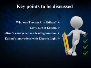 Key points to be discussed

Who was ThomasAlva Edison?

Early Life of Edison.

Edison’s emergence as a leading inventor.

Edison’s innovations with Electric Light
 