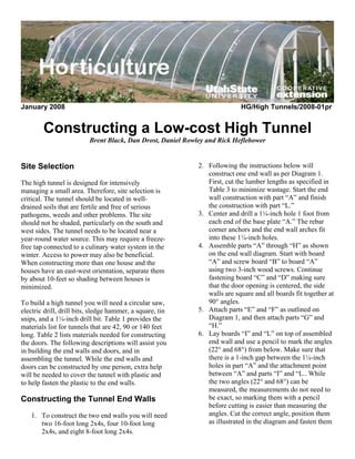 January 2008                                                                HG/High Tunnels/2008-01pr


        Constructing a Low-cost High Tunnel
                          Brent Black, Dan Drost, Daniel Rowley and Rick Heflebower


Site Selection                                               2. Following the instructions below will
                                                                construct one end wall as per Diagram 1.
The high tunnel is designed for intensively                     First, cut the lumber lengths as specified in
managing a small area. Therefore, site selection is             Table 3 to minimize wastage. Start the end
critical. The tunnel should be located in well-                 wall construction with part “A” and finish
drained soils that are fertile and free of serious              the construction with part “L.”
pathogens, weeds and other problems. The site                3. Center and drill a 1¼-inch hole 1 foot from
should not be shaded, particularly on the south and             each end of the base plate “A.” The rebar
west sides. The tunnel needs to be located near a               corner anchors and the end wall arches fit
year-round water source. This may require a freeze-             into these 1¼-inch holes.
free tap connected to a culinary water system in the         4. Assemble parts “A” through “H” as shown
winter. Access to power may also be beneficial.                 on the end wall diagram. Start with board
When constructing more than one house and the                   “A” and screw board “B” to board “A”
houses have an east-west orientation, separate them             using two 3-inch wood screws. Continue
by about 10-feet so shading between houses is                   fastening board “C” and “D” making sure
minimized.                                                      that the door opening is centered, the side
                                                                walls are square and all boards fit together at
To build a high tunnel you will need a circular saw,            90° angles.
electric drill, drill bits, sledge hammer, a square, tin     5. Attach parts “E” and “F” as outlined on
snips, and a 1¼-inch drill bit. Table 1 provides the            Diagram 1, and then attach parts “G” and
materials list for tunnels that are 42, 90 or 140 feet          “H.”
long. Table 2 lists materials needed for constructing        6. Lay boards “I” and “L” on top of assembled
the doors. The following descriptions will assist you           end wall and use a pencil to mark the angles
in building the end walls and doors, and in                     (22° and 68°) from below. Make sure that
assembling the tunnel. While the end walls and                  there is a 1-inch gap between the 1¼-inch
doors can be constructed by one person, extra help              holes in part “A” and the attachment point
will be needed to cover the tunnel with plastic and             between “A” and parts “I” and “L.. While
to help fasten the plastic to the end walls.                    the two angles (22° and 68°) can be
                                                                measured, the measurements do not need to
Constructing the Tunnel End Walls                               be exact, so marking them with a pencil
                                                                before cutting is easier than measuring the
    1. To construct the two end walls you will need             angles. Cut the correct angle, position them
       two 16-foot long 2x4s, four 10-foot long                 as illustrated in the diagram and fasten them
       2x4s, and eight 8-foot long 2x4s.
 