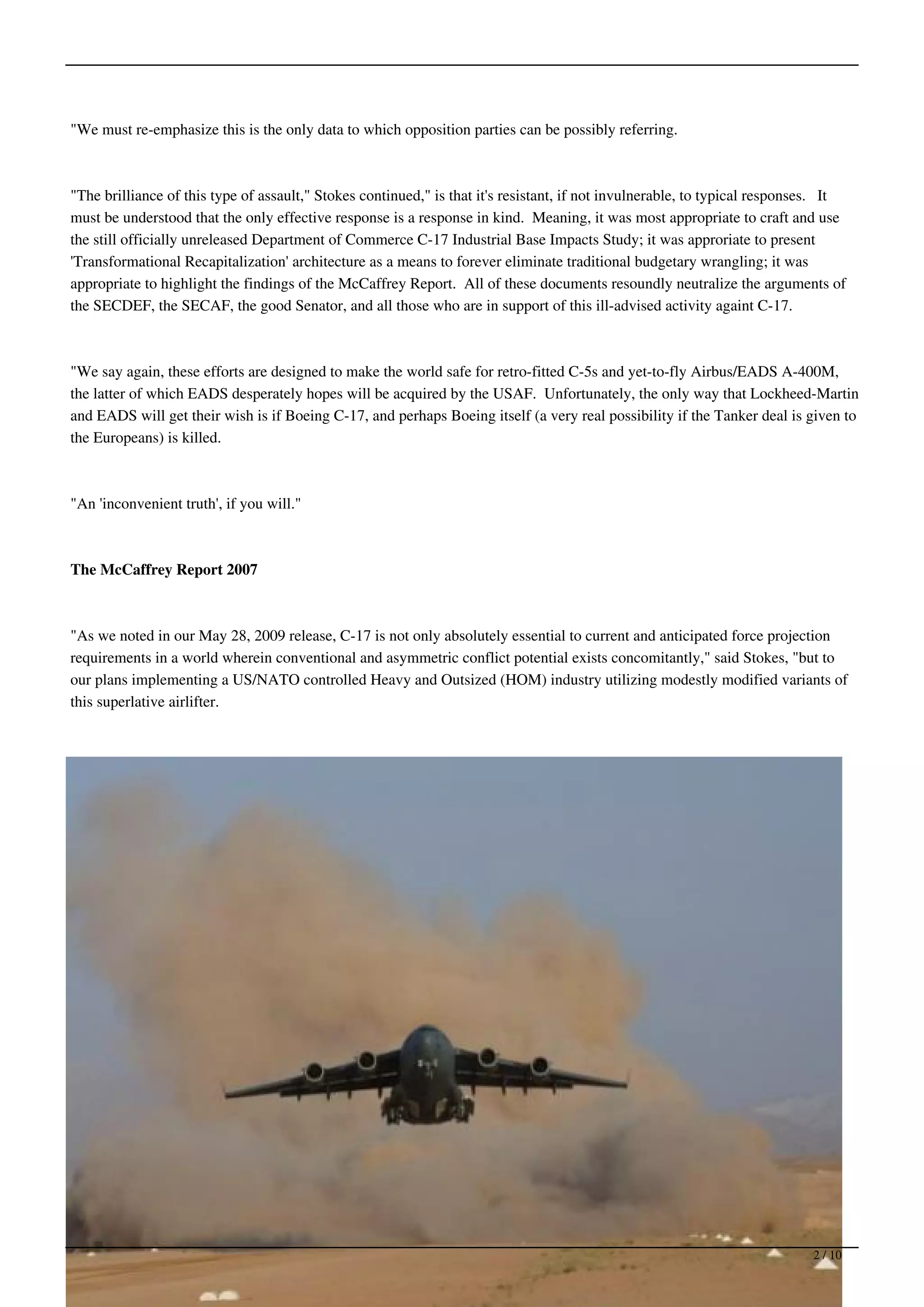 "We must re-emphasize this is the only data to which opposition parties can be possibly referring.



"The brilliance of this type of assault," Stokes continued," is that it's resistant, if not invulnerable, to typical responses. It
must be understood that the only effective response is a response in kind. Meaning, it was most appropriate to craft and use
the still officially unreleased Department of Commerce C-17 Industrial Base Impacts Study; it was approriate to present
'Transformational Recapitalization' architecture as a means to forever eliminate traditional budgetary wrangling; it was
appropriate to highlight the findings of the McCaffrey Report. All of these documents resoundly neutralize the arguments of
the SECDEF, the SECAF, the good Senator, and all those who are in support of this ill-advised activity againt C-17.



"We say again, these efforts are designed to make the world safe for retro-fitted C-5s and yet-to-fly Airbus/EADS A-400M,
the latter of which EADS desperately hopes will be acquired by the USAF. Unfortunately, the only way that Lockheed-Martin
and EADS will get their wish is if Boeing C-17, and perhaps Boeing itself (a very real possibility if the Tanker deal is given to
the Europeans) is killed.



"An 'inconvenient truth', if you will."



The McCaffrey Report 2007



"As we noted in our May 28, 2009 release, C-17 is not only absolutely essential to current and anticipated force projection
requirements in a world wherein conventional and asymmetric conflict potential exists concomitantly," said Stokes, "but to
our plans implementing a US/NATO controlled Heavy and Outsized (HOM) industry utilizing modestly modified variants of
this superlative airlifter.




                                                                                                                            2 / 10
 
