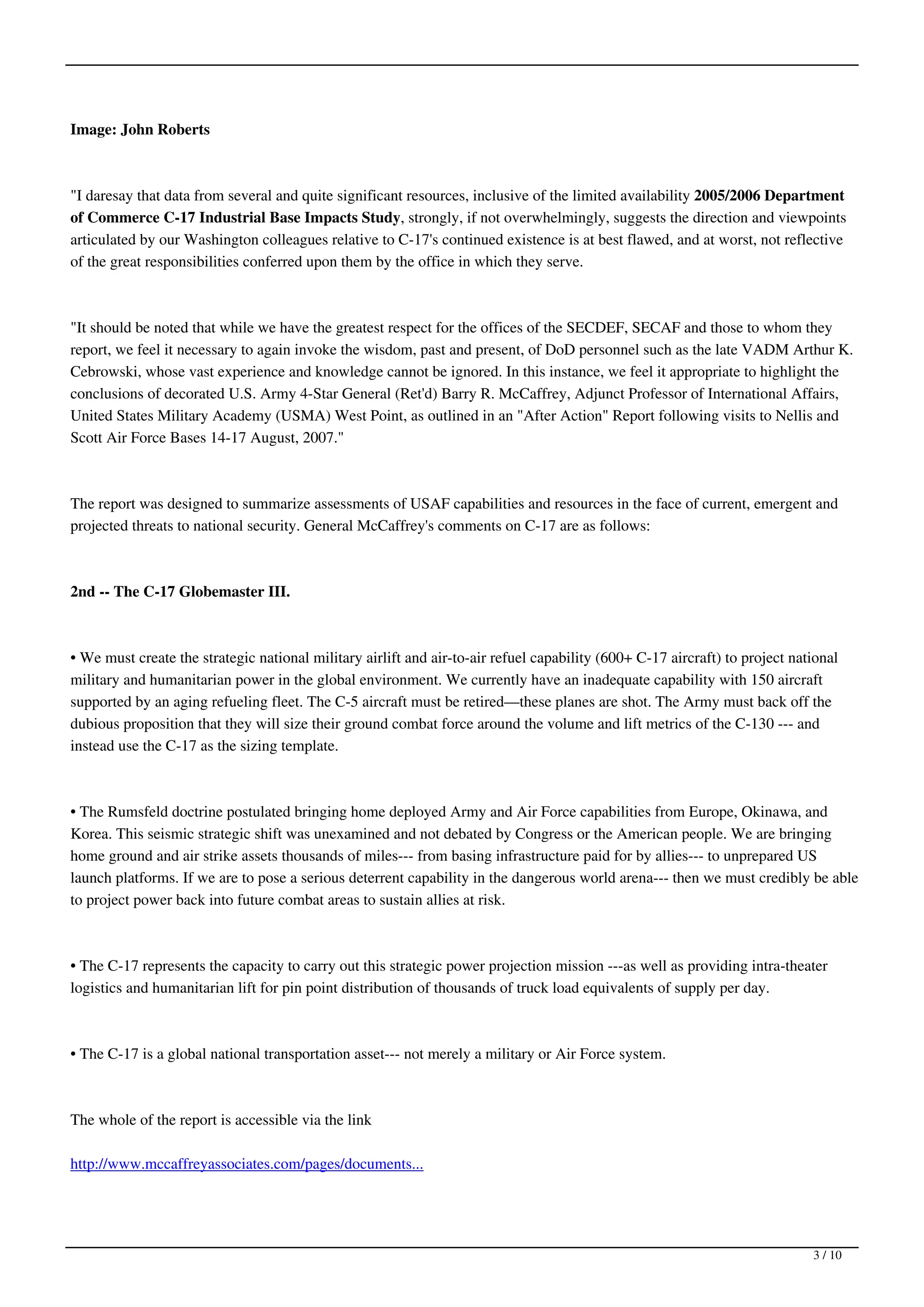 Image: John Roberts



"I daresay that data from several and quite significant resources, inclusive of the limited availability 2005/2006 Department
of Commerce C-17 Industrial Base Impacts Study, strongly, if not overwhelmingly, suggests the direction and viewpoints
articulated by our Washington colleagues relative to C-17's continued existence is at best flawed, and at worst, not reflective
of the great responsibilities conferred upon them by the office in which they serve.



"It should be noted that while we have the greatest respect for the offices of the SECDEF, SECAF and those to whom they
report, we feel it necessary to again invoke the wisdom, past and present, of DoD personnel such as the late VADM Arthur K.
Cebrowski, whose vast experience and knowledge cannot be ignored. In this instance, we feel it appropriate to highlight the
conclusions of decorated U.S. Army 4-Star General (Ret'd) Barry R. McCaffrey, Adjunct Professor of International Affairs,
United States Military Academy (USMA) West Point, as outlined in an "After Action" Report following visits to Nellis and
Scott Air Force Bases 14-17 August, 2007."



The report was designed to summarize assessments of USAF capabilities and resources in the face of current, emergent and
projected threats to national security. General McCaffrey's comments on C-17 are as follows:



2nd -- The C-17 Globemaster III.



• We must create the strategic national military airlift and air-to-air refuel capability (600+ C-17 aircraft) to project national
military and humanitarian power in the global environment. We currently have an inadequate capability with 150 aircraft
supported by an aging refueling fleet. The C-5 aircraft must be retired—these planes are shot. The Army must back off the
dubious proposition that they will size their ground combat force around the volume and lift metrics of the C-130 --- and
instead use the C-17 as the sizing template.



• The Rumsfeld doctrine postulated bringing home deployed Army and Air Force capabilities from Europe, Okinawa, and
Korea. This seismic strategic shift was unexamined and not debated by Congress or the American people. We are bringing
home ground and air strike assets thousands of miles--- from basing infrastructure paid for by allies--- to unprepared US
launch platforms. If we are to pose a serious deterrent capability in the dangerous world arena--- then we must credibly be able
to project power back into future combat areas to sustain allies at risk.



• The C-17 represents the capacity to carry out this strategic power projection mission ---as well as providing intra-theater
logistics and humanitarian lift for pin point distribution of thousands of truck load equivalents of supply per day.



• The C-17 is a global national transportation asset--- not merely a military or Air Force system.



The whole of the report is accessible via the link

http://www.mccaffreyassociates.com/pages/documents...




                                                                                                                             3 / 10
 