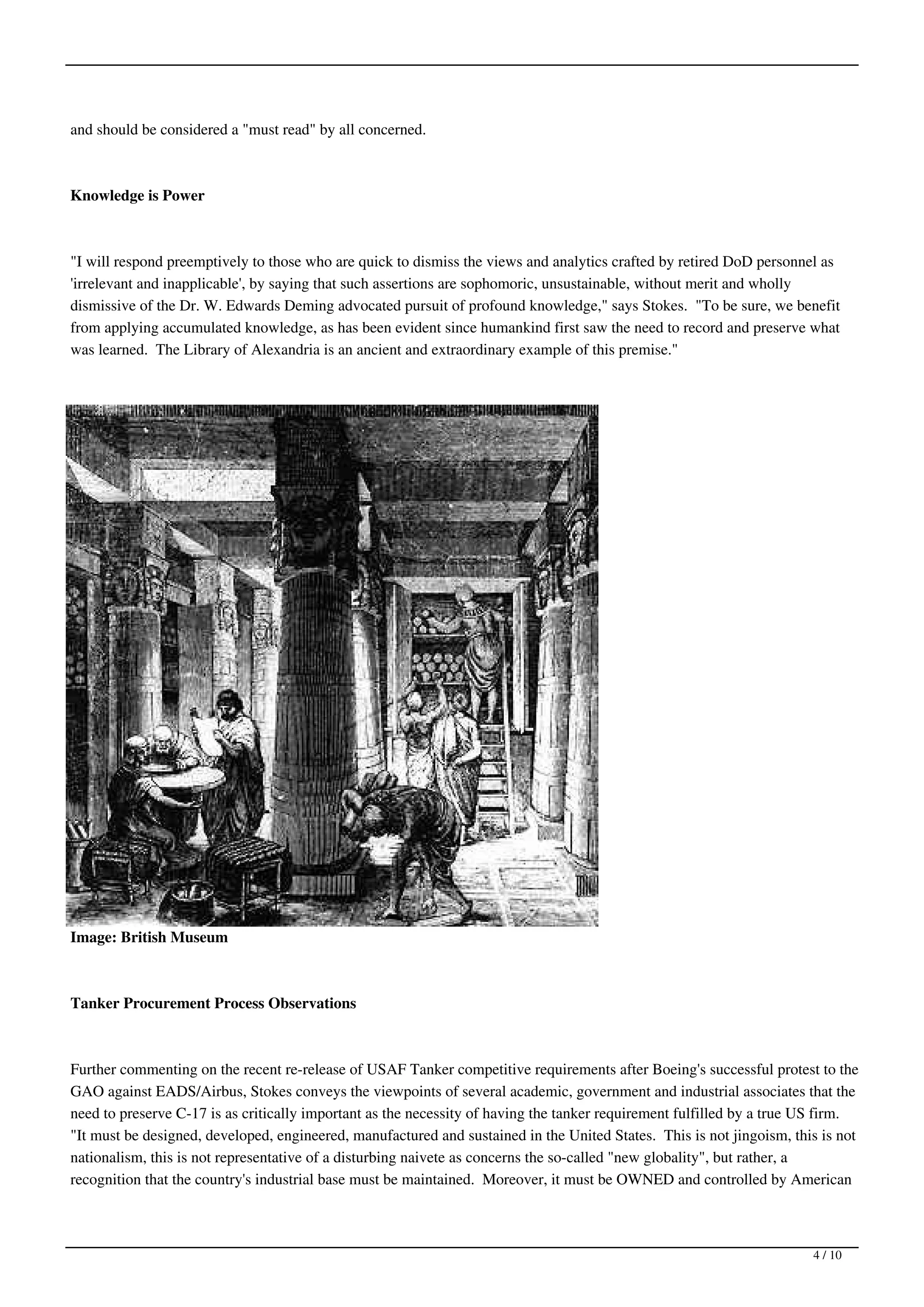 and should be considered a "must read" by all concerned.



Knowledge is Power



"I will respond preemptively to those who are quick to dismiss the views and analytics crafted by retired DoD personnel as
'irrelevant and inapplicable', by saying that such assertions are sophomoric, unsustainable, without merit and wholly
dismissive of the Dr. W. Edwards Deming advocated pursuit of profound knowledge," says Stokes. "To be sure, we benefit
from applying accumulated knowledge, as has been evident since humankind first saw the need to record and preserve what
was learned. The Library of Alexandria is an ancient and extraordinary example of this premise."




Image: British Museum



Tanker Procurement Process Observations



Further commenting on the recent re-release of USAF Tanker competitive requirements after Boeing's successful protest to the
GAO against EADS/Airbus, Stokes conveys the viewpoints of several academic, government and industrial associates that the
need to preserve C-17 is as critically important as the necessity of having the tanker requirement fulfilled by a true US firm.
"It must be designed, developed, engineered, manufactured and sustained in the United States. This is not jingoism, this is not
nationalism, this is not representative of a disturbing naivete as concerns the so-called "new globality", but rather, a
recognition that the country's industrial base must be maintained. Moreover, it must be OWNED and controlled by American



                                                                                                                       4 / 10
 