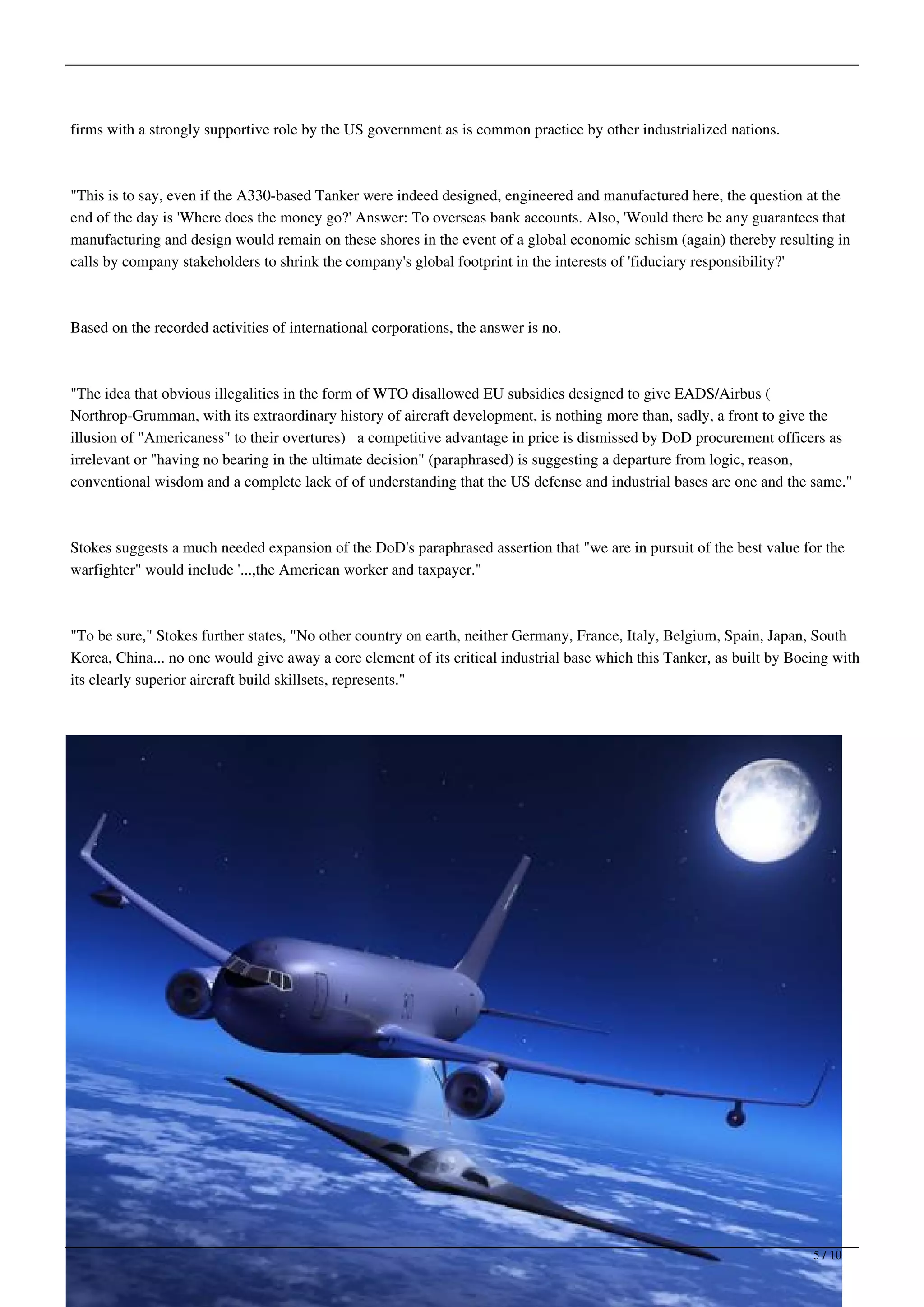 firms with a strongly supportive role by the US government as is common practice by other industrialized nations.



"This is to say, even if the A330-based Tanker were indeed designed, engineered and manufactured here, the question at the
end of the day is 'Where does the money go?' Answer: To overseas bank accounts. Also, 'Would there be any guarantees that
manufacturing and design would remain on these shores in the event of a global economic schism (again) thereby resulting in
calls by company stakeholders to shrink the company's global footprint in the interests of 'fiduciary responsibility?'



Based on the recorded activities of international corporations, the answer is no.



"The idea that obvious illegalities in the form of WTO disallowed EU subsidies designed to give EADS/Airbus (
Northrop-Grumman, with its extraordinary history of aircraft development, is nothing more than, sadly, a front to give the
illusion of "Americaness" to their overtures) a competitive advantage in price is dismissed by DoD procurement officers as
irrelevant or "having no bearing in the ultimate decision" (paraphrased) is suggesting a departure from logic, reason,
conventional wisdom and a complete lack of of understanding that the US defense and industrial bases are one and the same."



Stokes suggests a much needed expansion of the DoD's paraphrased assertion that "we are in pursuit of the best value for the
warfighter" would include '...,the American worker and taxpayer."



"To be sure," Stokes further states, "No other country on earth, neither Germany, France, Italy, Belgium, Spain, Japan, South
Korea, China... no one would give away a core element of its critical industrial base which this Tanker, as built by Boeing with
its clearly superior aircraft build skillsets, represents."




                                                                                                                        5 / 10
 