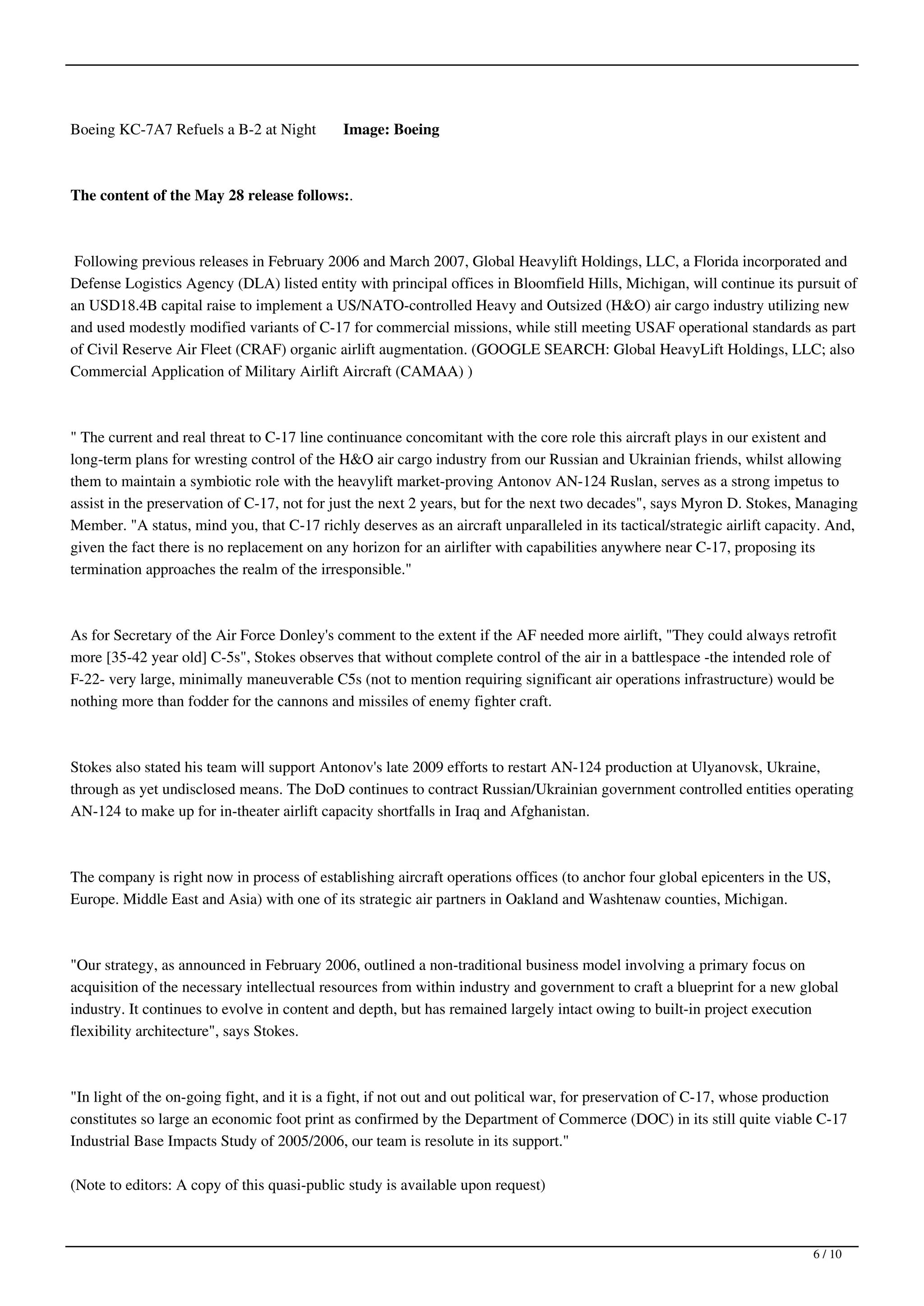 Boeing KC-7A7 Refuels a B-2 at Night         Image: Boeing



The content of the May 28 release follows:.



 Following previous releases in February 2006 and March 2007, Global Heavylift Holdings, LLC, a Florida incorporated and
Defense Logistics Agency (DLA) listed entity with principal offices in Bloomfield Hills, Michigan, will continue its pursuit of
an USD18.4B capital raise to implement a US/NATO-controlled Heavy and Outsized (H&O) air cargo industry utilizing new
and used modestly modified variants of C-17 for commercial missions, while still meeting USAF operational standards as part
of Civil Reserve Air Fleet (CRAF) organic airlift augmentation. (GOOGLE SEARCH: Global HeavyLift Holdings, LLC; also
Commercial Application of Military Airlift Aircraft (CAMAA) )



" The current and real threat to C-17 line continuance concomitant with the core role this aircraft plays in our existent and
long-term plans for wresting control of the H&O air cargo industry from our Russian and Ukrainian friends, whilst allowing
them to maintain a symbiotic role with the heavylift market-proving Antonov AN-124 Ruslan, serves as a strong impetus to
assist in the preservation of C-17, not for just the next 2 years, but for the next two decades", says Myron D. Stokes, Managing
Member. "A status, mind you, that C-17 richly deserves as an aircraft unparalleled in its tactical/strategic airlift capacity. And,
given the fact there is no replacement on any horizon for an airlifter with capabilities anywhere near C-17, proposing its
termination approaches the realm of the irresponsible."



As for Secretary of the Air Force Donley's comment to the extent if the AF needed more airlift, "They could always retrofit
more [35-42 year old] C-5s", Stokes observes that without complete control of the air in a battlespace -the intended role of
F-22- very large, minimally maneuverable C5s (not to mention requiring significant air operations infrastructure) would be
nothing more than fodder for the cannons and missiles of enemy fighter craft.



Stokes also stated his team will support Antonov's late 2009 efforts to restart AN-124 production at Ulyanovsk, Ukraine,
through as yet undisclosed means. The DoD continues to contract Russian/Ukrainian government controlled entities operating
AN-124 to make up for in-theater airlift capacity shortfalls in Iraq and Afghanistan.



The company is right now in process of establishing aircraft operations offices (to anchor four global epicenters in the US,
Europe. Middle East and Asia) with one of its strategic air partners in Oakland and Washtenaw counties, Michigan.



"Our strategy, as announced in February 2006, outlined a non-traditional business model involving a primary focus on
acquisition of the necessary intellectual resources from within industry and government to craft a blueprint for a new global
industry. It continues to evolve in content and depth, but has remained largely intact owing to built-in project execution
flexibility architecture", says Stokes.



"In light of the on-going fight, and it is a fight, if not out and out political war, for preservation of C-17, whose production
constitutes so large an economic foot print as confirmed by the Department of Commerce (DOC) in its still quite viable C-17
Industrial Base Impacts Study of 2005/2006, our team is resolute in its support."

(Note to editors: A copy of this quasi-public study is available upon request)



                                                                                                                           6 / 10
 