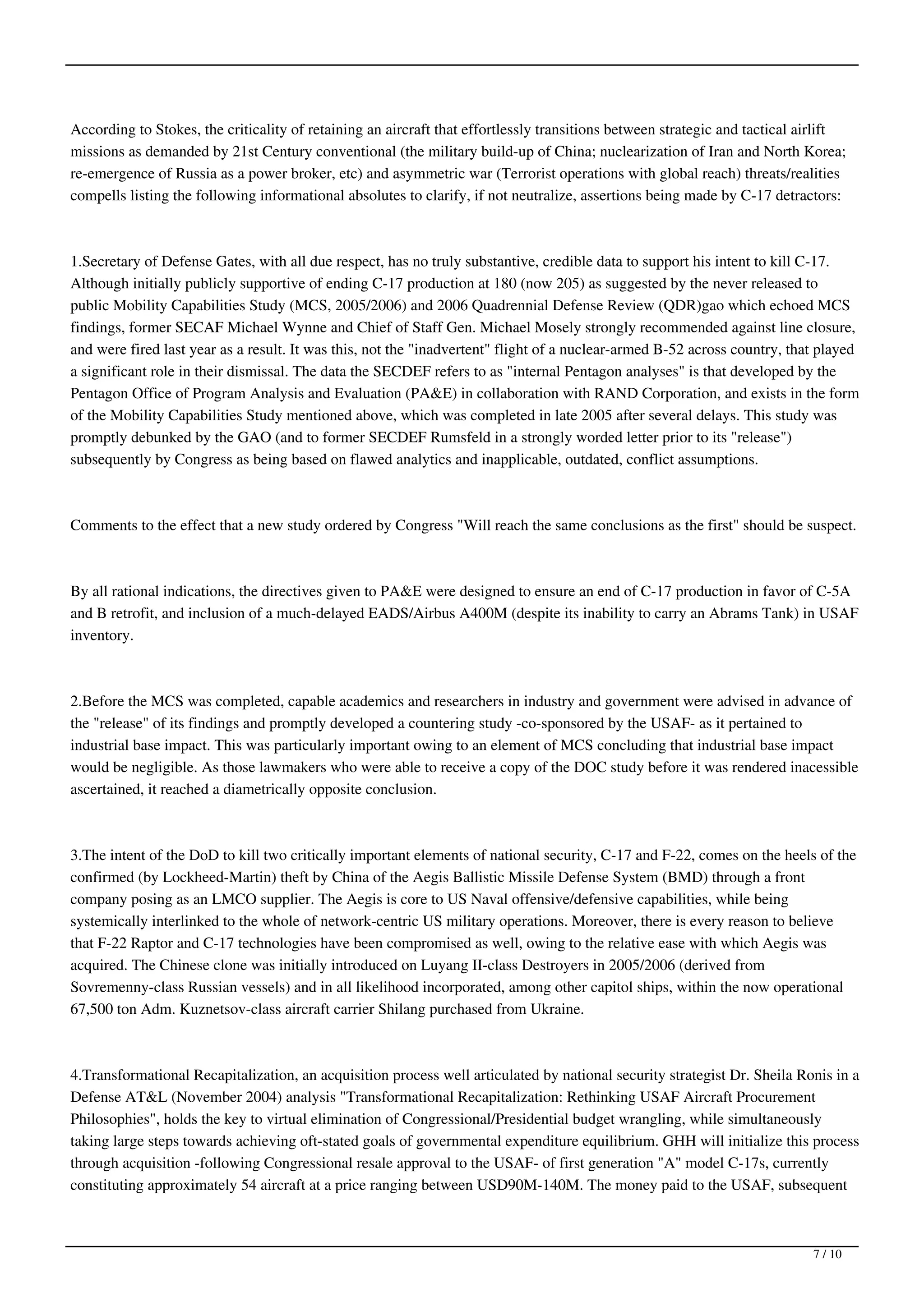 According to Stokes, the criticality of retaining an aircraft that effortlessly transitions between strategic and tactical airlift
missions as demanded by 21st Century conventional (the military build-up of China; nuclearization of Iran and North Korea;
re-emergence of Russia as a power broker, etc) and asymmetric war (Terrorist operations with global reach) threats/realities
compells listing the following informational absolutes to clarify, if not neutralize, assertions being made by C-17 detractors:



1.Secretary of Defense Gates, with all due respect, has no truly substantive, credible data to support his intent to kill C-17.
Although initially publicly supportive of ending C-17 production at 180 (now 205) as suggested by the never released to
public Mobility Capabilities Study (MCS, 2005/2006) and 2006 Quadrennial Defense Review (QDR)gao which echoed MCS
findings, former SECAF Michael Wynne and Chief of Staff Gen. Michael Mosely strongly recommended against line closure,
and were fired last year as a result. It was this, not the "inadvertent" flight of a nuclear-armed B-52 across country, that played
a significant role in their dismissal. The data the SECDEF refers to as "internal Pentagon analyses" is that developed by the
Pentagon Office of Program Analysis and Evaluation (PA&E) in collaboration with RAND Corporation, and exists in the form
of the Mobility Capabilities Study mentioned above, which was completed in late 2005 after several delays. This study was
promptly debunked by the GAO (and to former SECDEF Rumsfeld in a strongly worded letter prior to its "release")
subsequently by Congress as being based on flawed analytics and inapplicable, outdated, conflict assumptions.



Comments to the effect that a new study ordered by Congress "Will reach the same conclusions as the first" should be suspect.



By all rational indications, the directives given to PA&E were designed to ensure an end of C-17 production in favor of C-5A
and B retrofit, and inclusion of a much-delayed EADS/Airbus A400M (despite its inability to carry an Abrams Tank) in USAF
inventory.



2.Before the MCS was completed, capable academics and researchers in industry and government were advised in advance of
the "release" of its findings and promptly developed a countering study -co-sponsored by the USAF- as it pertained to
industrial base impact. This was particularly important owing to an element of MCS concluding that industrial base impact
would be negligible. As those lawmakers who were able to receive a copy of the DOC study before it was rendered inacessible
ascertained, it reached a diametrically opposite conclusion.



3.The intent of the DoD to kill two critically important elements of national security, C-17 and F-22, comes on the heels of the
confirmed (by Lockheed-Martin) theft by China of the Aegis Ballistic Missile Defense System (BMD) through a front
company posing as an LMCO supplier. The Aegis is core to US Naval offensive/defensive capabilities, while being
systemically interlinked to the whole of network-centric US military operations. Moreover, there is every reason to believe
that F-22 Raptor and C-17 technologies have been compromised as well, owing to the relative ease with which Aegis was
acquired. The Chinese clone was initially introduced on Luyang II-class Destroyers in 2005/2006 (derived from
Sovremenny-class Russian vessels) and in all likelihood incorporated, among other capitol ships, within the now operational
67,500 ton Adm. Kuznetsov-class aircraft carrier Shilang purchased from Ukraine.



4.Transformational Recapitalization, an acquisition process well articulated by national security strategist Dr. Sheila Ronis in a
Defense AT&L (November 2004) analysis "Transformational Recapitalization: Rethinking USAF Aircraft Procurement
Philosophies", holds the key to virtual elimination of Congressional/Presidential budget wrangling, while simultaneously
taking large steps towards achieving oft-stated goals of governmental expenditure equilibrium. GHH will initialize this process
through acquisition -following Congressional resale approval to the USAF- of first generation "A" model C-17s, currently
constituting approximately 54 aircraft at a price ranging between USD90M-140M. The money paid to the USAF, subsequent



                                                                                                                            7 / 10
 
