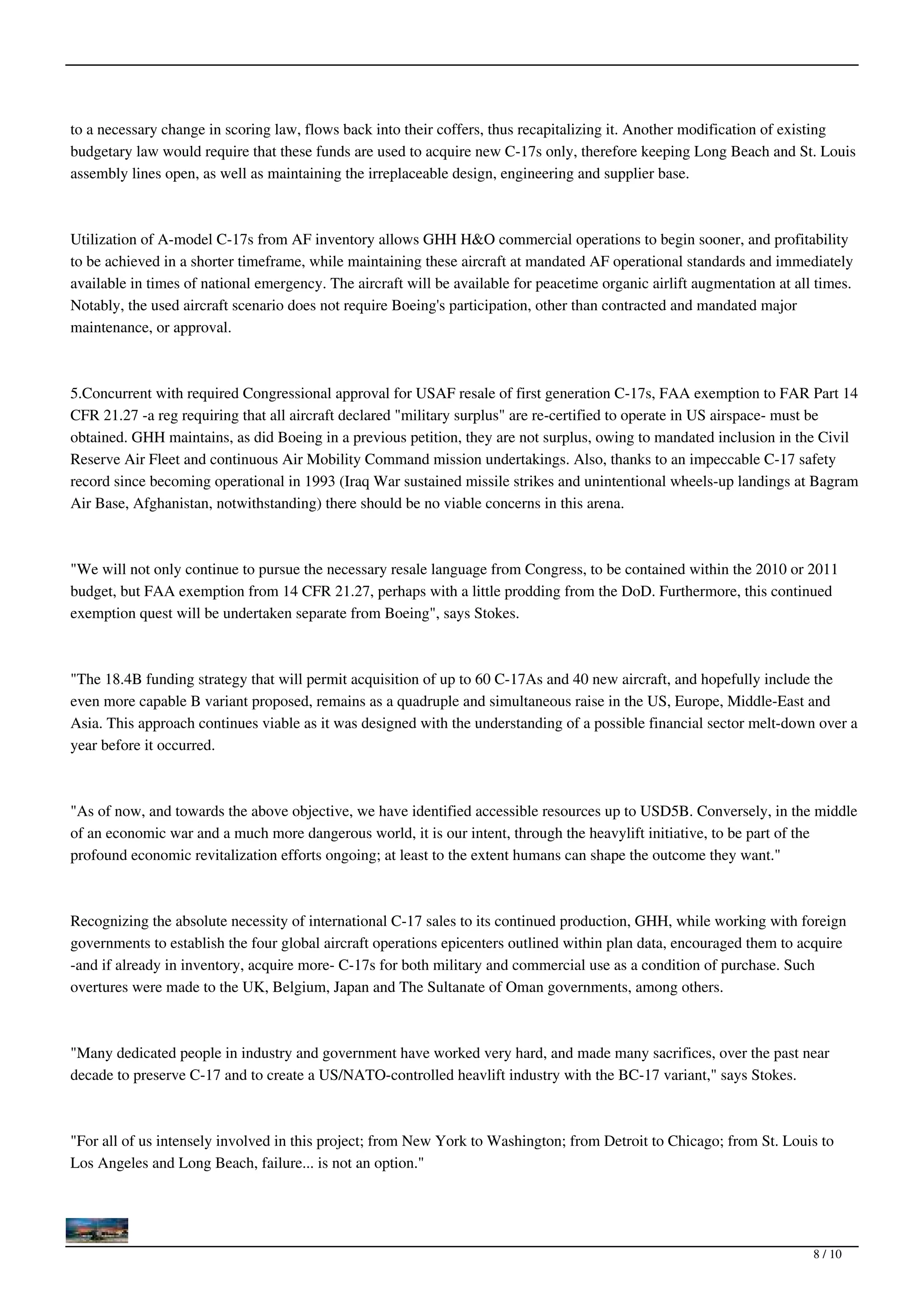 to a necessary change in scoring law, flows back into their coffers, thus recapitalizing it. Another modification of existing
budgetary law would require that these funds are used to acquire new C-17s only, therefore keeping Long Beach and St. Louis
assembly lines open, as well as maintaining the irreplaceable design, engineering and supplier base.



Utilization of A-model C-17s from AF inventory allows GHH H&O commercial operations to begin sooner, and profitability
to be achieved in a shorter timeframe, while maintaining these aircraft at mandated AF operational standards and immediately
available in times of national emergency. The aircraft will be available for peacetime organic airlift augmentation at all times.
Notably, the used aircraft scenario does not require Boeing's participation, other than contracted and mandated major
maintenance, or approval.



5.Concurrent with required Congressional approval for USAF resale of first generation C-17s, FAA exemption to FAR Part 14
CFR 21.27 -a reg requiring that all aircraft declared "military surplus" are re-certified to operate in US airspace- must be
obtained. GHH maintains, as did Boeing in a previous petition, they are not surplus, owing to mandated inclusion in the Civil
Reserve Air Fleet and continuous Air Mobility Command mission undertakings. Also, thanks to an impeccable C-17 safety
record since becoming operational in 1993 (Iraq War sustained missile strikes and unintentional wheels-up landings at Bagram
Air Base, Afghanistan, notwithstanding) there should be no viable concerns in this arena.



"We will not only continue to pursue the necessary resale language from Congress, to be contained within the 2010 or 2011
budget, but FAA exemption from 14 CFR 21.27, perhaps with a little prodding from the DoD. Furthermore, this continued
exemption quest will be undertaken separate from Boeing", says Stokes.



"The 18.4B funding strategy that will permit acquisition of up to 60 C-17As and 40 new aircraft, and hopefully include the
even more capable B variant proposed, remains as a quadruple and simultaneous raise in the US, Europe, Middle-East and
Asia. This approach continues viable as it was designed with the understanding of a possible financial sector melt-down over a
year before it occurred.



"As of now, and towards the above objective, we have identified accessible resources up to USD5B. Conversely, in the middle
of an economic war and a much more dangerous world, it is our intent, through the heavylift initiative, to be part of the
profound economic revitalization efforts ongoing; at least to the extent humans can shape the outcome they want."



Recognizing the absolute necessity of international C-17 sales to its continued production, GHH, while working with foreign
governments to establish the four global aircraft operations epicenters outlined within plan data, encouraged them to acquire
-and if already in inventory, acquire more- C-17s for both military and commercial use as a condition of purchase. Such
overtures were made to the UK, Belgium, Japan and The Sultanate of Oman governments, among others.



"Many dedicated people in industry and government have worked very hard, and made many sacrifices, over the past near
decade to preserve C-17 and to create a US/NATO-controlled heavlift industry with the BC-17 variant," says Stokes.



"For all of us intensely involved in this project; from New York to Washington; from Detroit to Chicago; from St. Louis to
Los Angeles and Long Beach, failure... is not an option."




                                                                                                                          8 / 10
 
