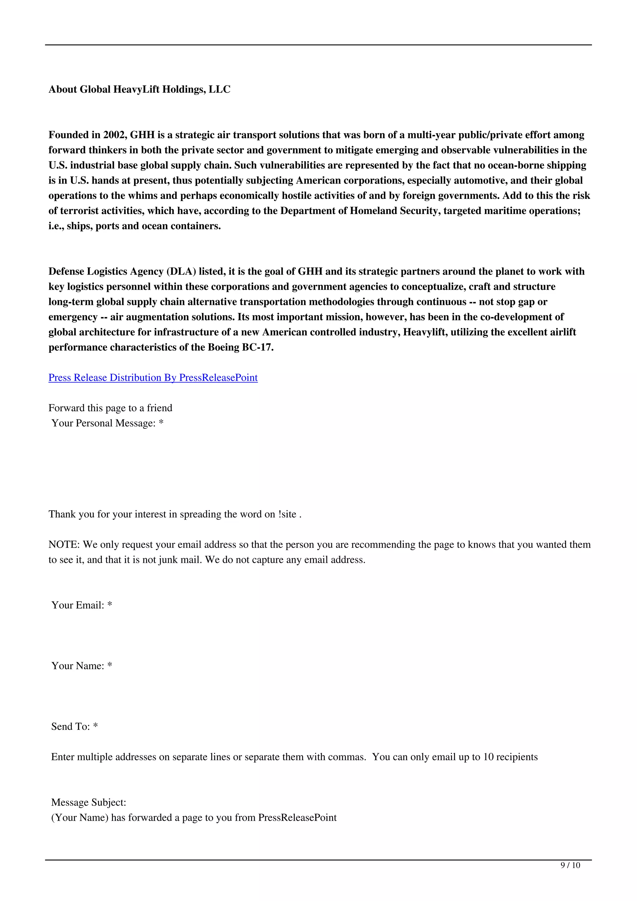 About Global HeavyLift Holdings, LLC



Founded in 2002, GHH is a strategic air transport solutions that was born of a multi-year public/private effort among
forward thinkers in both the private sector and government to mitigate emerging and observable vulnerabilities in the
U.S. industrial base global supply chain. Such vulnerabilities are represented by the fact that no ocean-borne shipping
is in U.S. hands at present, thus potentially subjecting American corporations, especially automotive, and their global
operations to the whims and perhaps economically hostile activities of and by foreign governments. Add to this the risk
of terrorist activities, which have, according to the Department of Homeland Security, targeted maritime operations;
i.e., ships, ports and ocean containers.



Defense Logistics Agency (DLA) listed, it is the goal of GHH and its strategic partners around the planet to work with
key logistics personnel within these corporations and government agencies to conceptualize, craft and structure
long-term global supply chain alternative transportation methodologies through continuous -- not stop gap or
emergency -- air augmentation solutions. Its most important mission, however, has been in the co-development of
global architecture for infrastructure of a new American controlled industry, Heavylift, utilizing the excellent airlift
performance characteristics of the Boeing BC-17.

Press Release Distribution By PressReleasePoint

Forward this page to a friend
Your Personal Message: *




Thank you for your interest in spreading the word on !site .

NOTE: We only request your email address so that the person you are recommending the page to knows that you wanted them
to see it, and that it is not junk mail. We do not capture any email address.



Your Email: *




Your Name: *




Send To: *

Enter multiple addresses on separate lines or separate them with commas. You can only email up to 10 recipients



Message Subject:
(Your Name) has forwarded a page to you from PressReleasePoint



                                                                                                                  9 / 10
 