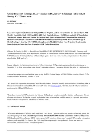 Global HeavyLift Holdings, LLC: "Internal DoD Analyses" Referenced In Bid to Kill
Boeing C-17 Non-existent

By GHHLLC
Published: 10/04/2009 - 12:37




GAO and Congressionally Dismissed Pentagon Office of Program Analysis and Evaluation (PA&E) Developed 2005
Mobility Capabilities Study (MCS) and 2006 QDR Only Data in Existence; DoD Efforts Against C-17 Described as
'Intellectual' Assault; Reiterates Position No Credible Study Exists to Support DoD Contention That Aircraft in
Operation and Ordered Are Sufficient to Meet Existent and Projected Strategic Airlift Needs; Provides Copy of
McCaffrey Report Asserting 600+ C-17 Fleet Complement to Meet 21st Century Force Projection Requirements;
Issues Statement Concerning Next Generation USAF Tanker Competition



Chicago, IL, October 04, 2009 -- (PressReleasePoint) UPDATE TO SEPTEMBER 30, 2009 RELEASE: Among several
2010 Budget items discussed in the White House Statement of Administration Position (SAP) released last week was Boeing's
C-17 Globemaster III Strategic/Tactical airlifter, and yet again a desire was voiced to shut down production of this critical
aircraft citing "DoD analyses".



In clear indication of a last minute ramping up of efforts to terminate C-17 production, an amendment was introduced on
September 29 by those in opposition to the aircraft's continued existence. Lawmakers defeated that effort by a 64/36 margin.



A second amendment presented with the intent to strip the 2010 Defense Budget of USD2.5 billion covering 10 more C-17s,
will be considered Wednesday, October 7, 2009,



"We were in full expectation of this move," says Myron D. Stokes, Managing Member of Global HeavyLift Holdings, LLC, a
Florida incorporated, Bloomfield Hills, MI based DLA-listed firm (www.ccr.gov) , "And it is precisely why we restated our
position via the 9/28 and 9/30 releases.



"Since those opposed to C-17 continue to cite "internal DoD analyses" we ask, respectfully, that they produce same. We are,
of course, cognizant of the fact that a certain mythological place of intense heat would be altered by cryogenic intervention
before such data were produced. Short story: It does not exist."



An "Intellectual" Assault



"What many who support C-17 don't really understand," says Stokes, "Is that an intellectual assault was launched against this
aircraft beginning with the GAO and Congressionally debunked 2005/2006 Mobility Capabilities Studies (MCS) and the
2006 Quadrennial Defense Review (QDR) which repeated MCS assertions of there were 'enough' C-17s, coupled with ancient
and notoriously unreliable C-5 Galaxys. The GAO found the study analytics were profoundly flawed, and based on
unsustainable, unrealistic conflict assumptions post 9/11.




                                                                                                                       1 / 10
 