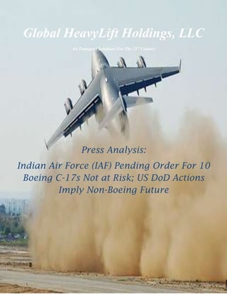 -457200-45720000<br />Global HeavyLift Holdings, LLC<br />Air Transport Solutions For The 21st Century<br />Press Analysis:<br />Indian Air Force (IAF) Pending Order For 10 Boeing C-17s Not at Risk; US DoD Actions Imply Non-Boeing Future<br />                                                       <br />Global HeavyLift Holdings, LLC<br />Air Transport Solutions For The 21st Century<br />Press Release: 26 May, 2010<br />Contact:  John T. Chuhran, Director of Public Relations<br />Ph.: 248-809-1905     Email: globalheavylift@ymail.com<br />Image: USAF<br />“The drumbeat of anti-C17 commentary in US, European, Indian, Pakistani and other global news mediums; a strike at Boeing Long Beach by Union workers and the observably large leap in logic suggesting Globemaster III will be terminated as a result, appear to be part of a well-coordinated effort -- again -- to render as self-fulfilling prophecy SECDEF<br />…Gates' unfounded insistence on ending production of the world's most successful strategic/tactical airlifter.”<br />Bloomfield Hills, MI, May 26, 2010 (PressReleasePoint) --  Global HeavyLift Holdings, LLC, a Defense Logistics Agency (DLA www.ccr.gov) entity based in Michigan, believes it is appropriate to address, yet again, the continuing attacks, misstatements and outright analytical/factual errors carried by multiple media outlets globally against Boeing C-17. These are largely based on comments by Secretary of Defense Dr. Robert Gates, elements of the USAF, and others demanding an end to its production.<br />The drumbeat of anti-C-17 commentary in US, European, Indian, Pakistani and other global news mediums; a strike at Boeing Long Beach by union workers and the observably large leap in logic suggesting the Globemaster III will be terminated as a result, appear to be part of a well-coordinated effort -- again -- to render as self-fulfilling prophecy SECDEF Dr. Robert Gates' unfounded insistence on ending production of the world's most successful strategic/tactical airlifter.<br />While GHH feels the bulk of reportage in certain media outlets commendably takes on an aura of objectivity regarding IAF plans to acquire C-17, that aura, they contend, collapses with pointed and all-caps references in some to the US President and SECDEF's stated desire to kill it; i.e., quot;
Everyone agrees, except Obama and Gates. Maybe they know something others are not telling us... Why is India buying the C-17 when Barack Obama and Robert Gates want to junk it, asks Shantanu Guha Ray?quot;
<br />Since it is somewhat inarguable by virtue of unparalleled mission completion rates (verifiable through the US DoD) that Boeing C-17 is the best airlifter in the history of aviation, and possessed, as articulated by Boeing spokesman Jerry Drelling, of true strategic/tactical duality of mission capability, we'll address with specificity the concern mentioned in several versions of a report quot;
Maybe they (the President and SECDEF) know something others are not telling us.quot;
<br />quot;
The direct answer is, and with all due respect to the President and Dr. Gates, no, they do not 'know something others are not telling us', says Myron D. Stokes. GHH Managing Member.<br />quot;
Since so many editorials are containing C-17 catch phrases like 'unnecessary', 'not requested', 'The Air Force says 180 (or 205, now 223) is enough', one assumes that such assertions concerning this superlative airlifter which has no true near, mid or long term replacement, are fact checked to ascertain the worthiness of these commentsquot;
, he said.<br />As stated in several press releases by GHH over the past year, the data to which the President, SECDEF, the SECAF and others have referred to as reasons for termination of C-17 production, have been debunked as based on flawed analytics and inapplicable, outdated, conflict assumptions by the GAO and Congress, or do not exist. GHH believes they can only be referring to the 2005/2006 Mobility Capabilities Study (MCS) produced by the Pentagon Office of Program Analysis and Evaluation (PA&E) and the Strategic airlift section of the 2006 Quadrennial Defense Review (QDR) which echoes MCS conclusions that quot;
180 C-17s augmented by 112 REAMP/RERP C-5s was[were] enoughquot;
.<br />These same flawed conclusions have been repeated in the 2010 version of MCS (MCRS), despite DoD claims of quot;
enhanced fidelityquot;
 regarding strategic/tactical airlift analytical matrices.<br />Image: USAF<br />In defense of what seems to be a dichotomy of that which is publicly stated and actual airlift requirements, GHH contends, the AF was pretty much hamstrung and stuck with the Lockheed-Martin C-5s, which the service desperately wanted to get rid of, thanks to behind the scenes maneuvering resulting in a 2004 Congressional Mandate authored by Sens. Kennedy and Biden that prevented retirement of any models save for those 14 AC that were absolutely beyond repair. <br />The comments of a very upset AF General were conveyed to GHH by government associates the day the mandate was implemented: quot;
We keep trying to push these aircraft [C-5s] out the back door, and they [Congress and LMCO] keep pushing them in the front door. From this point on, it's going to be darned difficult to get C-17s at the levels we need them (at least 222, with 300+ quite usable).quot;
 (note: as of August 2009, this mandate was allowed to expire, paving the way for the USAF to retire C-5A and B models known for their notorious unreliability; currently, a 56% mission completion rate)<br />quot;
The General mentioned above was of course, quite correct,quot;
 says Stokes. quot;
It has been a yearly struggle to keep the C-17 Long Beach line open. And because the existence and continuance of C-17 is so vital to our implementation of a US/NATO-controlled Heavy and Outsized industry utilizing modestly, very modestly, modified Globemasters designated BC-17, we have worked diligently to maintain its production as the linked releases from last year, following the April 2009 announcement by Dr. Gates of DoD intent to end production, demonstrate:<br />http://www.slideshare.net/GHHLLC/global-heavylift-...<br />http://www.slideshare.net/GHHLLC2/global-heavylift...<br />Questionable Behavior<br />Stokes further says the arguments presented by C-17 antagonists have at best been puzzling, and most certainly to Boeing, since there is no basis whatsoever for their assertions of quot;
We have enough C-17s and buying more is a waste of money, epitomizes 'pork barrel' spending and is a poster child for the extremes of earmarks.quot;
<br />quot;
Nothing is further from the truth, and we openly challenge our colleagues both within government and those who represent the private sector cheering section calling for the demise of this indispensable airlifter, currently flying at over 159% of mission utilization projections, to produce the data to support their arguments. It is not enough to say 'planes the AF did not request or need', 'unwanted C-17s', or, 'The SECAF says they have more than enough to handle even worst case scenarios'. No, one must be able to support such contentions, and we must not forget the DoD spends 10s of millions to contract Russian/Ukrainian owned An-124s to make up for in-theater strategic airlift shortfalls. So much for 'we have enough'quot;
, he said.<br />Short story?  The data do not exist to support C-17 termination.<br />GHH personnel and associates within industry and government marvel at the lengths certain colleagues in the private sector constituting elements of what they believe to be an quot;
intellectualquot;
 assault on C-17, are willing to go in demanding the end of this aircraft. This, in the form of specious, if not fallacious, claims relative to C-17 cost which one think-tank claimed was USD376 million (included per plane development costs; an atypical publicly stated cost representation that goes beyond the disingenuous), another organization, 276 million. The AF gets them according to Boeing and the service itself, for 200-230 million or soon, even less, as Boeing Long Beach administrative and production personnel become more efficient everyday through the process of continuous improvement. Economies of scale will reduce costs even further, thereby reinforcing the wisdom of a multi-year buy (2011-2020) for 120+ C-17s.<br />quot;
Apples to Orangesquot;
 Comparison<br />And then, there are those who make an quot;
apples to orangesquot;
 comparison of retrofitted C-5s versus new C-17, citing quot;
USD81 million for the larger capacity (120 ton) Galaxy as opposed to 200 million for the smaller (87 ton) Globemaster III.quot;
 <br />quot;
As noted in a 2009 Aviation Week piece by Amy Butler, the comparative numbers presented in response to a clearly planted question, taken at face value, would cause any reasonable person to conclude that support of C-17 would justify an immediate psychiatric examinationquot;
, Stokes said. quot;
That is, up until the moment they are gob smacked by the operational realities of Iraq and especially Afghanistan: C-5s require significant infrastructure, and as in-theater personnel have said 'There ain't a lot of that in Afghanistan.quot;
 <br />Operation of C-5's, large targets they are and not likely to be missed by even the most incompetent of attacking enemy fighter pilots, also requires control of the air in the battlespace (Ask any driver what ship they'd like to be in, C-5 vs. C-17, in a chance encounter with a Mig-35. Some may also remember Tom Clancy's treatment in his book World War III of troop-laden C-5s encountering armed Russian bombers).<br />Indeed, C-17, owing to its extraordinary ability to operate on underprepared, even unprepared, runways as long as it's flat or near flat, earth (the proposed C-17B is designed to land in mud or beach sand) in austere in-theater locales makes it the indispensable, life-saving, battle winning, strategic/tactical airlifter it has proven to be. In Air Force tests, it has landed and taken off with 22 tons aboard in distances less than 1350'.<br />Image: USAF<br /> Image: USAF<br />Unprecedented Capability<br />C-17's amazing performances, whether humanitarian/disaster relief or conflicts support missions, are virtually the stuff of legend... seriously.<br />Most importantly, C-17 has proven on a continuing basis it is the ideal, if not perfect, airlift platform for addressing the potential of conventional and asymmetric warfare existing concomitantly, along with an observable increase in the frequency of disaster/humanitarian relief scenarios (think Haiti, Chile and Katrina). This reality, according to military strategists, dictates need for an ability to rapidly project significant force in a way that acknowledges the comfortable bi-polarity of the Cold War has been replaced by the dangers and unpredictability of a militarily/economically emergent China, a nuclear armed Iran, the traditional uncertainties associated with North Korea's belligerence and terrorist organizations possessed of global reach. <br />A World Being Made Safe For Retrofitted C-5s, C130Js and Airbus A400Ms?<br />0-508000A400M        Image: Airbus Military <br />Stokes further says Global HeavyLift will continue in its firm belief that the non-stop and intense efforts to kill Boeing C-17 are directly the result of a desire by involved parties to ensure retrofit all remaining C-5s, advance the cause of C-5M, and introduce the yet-to-be-operational Airbus/EADS A400M 37 tonne capacity (now 25 tonnes due to its currently being 12 tonnes overweight) turboprop tactical airlifter into USAF inventories, an assertion confirmed by Airbus Military's publicly stated desire this year to sell 200 A400Ms to the USAF. <br />quot;
As regards the clamoring for new purchases of the C-130J, the current iteration of a 50 year-old design, let's not forget that Airbus has offered to the air forces of the world since 2006 a buyback of new variant Hercules aircraft ordered, to be exchanged for A400M when available. I suspect a similar offer has been made to the USAF, thus explaining the current push to acquire tactical transport aircraft of a type flown and serviced by the grandfather's, even great-grandfathers, of current pilots and crewquot;
, Stokes said.<br />quot;
It is not a stretch to say all three aspirations require the demise of C-17, and perhaps, Boeing itself. Moreover, it is quite telling that Secretary Gates, despite his constant statements of the need to reduce costs and that sufficient airlift capacity existed for 'any contingency', did not swiftly and utterly dismiss the Airbus objectives as moot. To be sure, South Africa's cancellation of A400M due to per aircraft cost escalations, which according to their calculations, exceeded C-17, should give everyone pause, including the Pentagon,quot;
 he said.<br />Gates Integrity Questioned<br />According to Stokes, a recent statement by Secretary Gates to the effect quot;
They [USAF leadership] do not need and cannot afford more C-17s,quot;
 and the US Congress is keeping the program alive quot;
at an unnecessary potential cost to the taxpayers of billions of dollars over the next few years,quot;
 is troubling. quot;
Ominously, these completely unsubstantiated statements (except by questionable and largely publicly unavailable strategic airlift analytics) by the SECDEF concerning C-17 have led certain colleagues in industry and government to wonder whether Dr. Gates has been compromisedquot;
, he said.<br /> <br />It is the belief of GHH consultants that Boeing is being targeted for removal in major areas of DoD acquisition plans owing to several actions presumed initiated by DoD leadership. These include clandestine attempts to sabotage FMS (Foreign Military Sales) of C-17 through suggestions dropped within the blogosphere and quot;
mainstreamquot;
 media outlets to the effect it would be unwise to acquire C-17. Why? Termination of its US production may render maintenance and repair quot;
problematicquot;
.<br />Of greater concern, Stokes said, is information derived from GHH sources that an attempt is being made to render inapplicable or inaccessible, the USD2.5 billion allocated within the 2010 budget for 10 more C-17s.<br />quot;
Never before in the history of the US Defense Budgetquot;
, Stokes asserts, quot;
has there been an effort to divert or neutralize -- perhaps through the transfer of C-17 heavy maintenance to the USAF; a task almost exclusively Boeing's since the aircraft became operational --Congressionally approved funding of this magnitude.quot;
 <br />quot;
It is profoundly disturbing,quot;
 says one source close to the controversy who cannot be identified, 'that a public servant of Gates' stature and academic pedigree would go to such lengths to ignore solid, provable, incontrovertible, written and operational evidence of the extreme value of C-17, and instead pursue a course intended to end in its destruction. I am saddened to suggest that we must question his integrity in these matters as should the President of the United States.quot;
<br />Loss of Last Wide-body Production Line in US Would Cede Future Heavy Airlift to Chinese Copy of C-17<br />        Image: PRC/PLA<br />0254000GHH believes it is inarguable that the loss of the country's last wide body airlifter production line and its product will have critical, long lasting and perhaps unrecoverable negative economic, national security and industrial base/defense industrial base cohesiveness and viability implications; contentions supported in the officially unavailable 2005 Department of Commerce Study quot;
National Security Assessment of the C-17 Globemaster Cargo Aircraft's Economic and Industrial Base Impactsquot;
.http://www.emotionreports.com/downloads/pdfs/GHHDO...<br />quot;
We strongly recommend review of this very important document by our, with all due respect, under-informed colleagues who, by their public comments have yet to grasp that the defense industrial base and the industrial base are one and the same, symbiotic, inseparable and inextricably linked. They would also do well to take a refresher course in Keynesian economics,quot;
 Stokes said.  (http://www.slideshare.net/GHHLLC2/ronis-scenario1-...)<br />GHH further believes there should be a great cause for concern, if not alarm, that China is well on its way to producing a larger version of Boeing C-17 based on stolen data. http://www.uscc.gov/annual_report/2009/annual_repo...<br />Antonov Recommendation of An-124 Airlifter Co-production in The US<br />0508000An-124  Image: KievUkraine News<br />Stokes also noted the recent announcement by Antonov Aircraft officials, perhaps in collaboration with Volga-Dnepr, suggesting co-production of the Ruslan with a US partner that will allow direct purchase by American operators -- something not possible or permissible up this point despite efforts to change this UKRSPETSEXPORT protocol over the years. quot;
We have been part of the effort to have a permanent certification issued for the An-124 to operate regularly in US airspace, as opposed to the per-mission certificates obtained from the FAA by the operator's Mobile, AL based agent, Stokes said. We have expressed often our appreciation for the efforts of the Ukrainian and Russian governments through their state controlled air cargo operators like Volga-Dnepr, in proving the viability of the heavy and outsized cargo market as a self-sustaining subset of the air cargo market.<br />quot;
Moreover, our BC-17 business plan calls for a symbiotic relationship with An-124 core operators, and we have directly conveyed this proposed interaction at the highest levels of the Russian government. while at the same time expressing our desire to assist in bringing the Antonov plant at Ulyanovsk, Ukraine, up to full production. <br />quot;
It is of note that such efforts have existed for a decade, inclusive of very direct involvement in the restoration of brain trust for Russian/Ukrainian aerospace industry engineering and design sectors following the tragic accident of December 2002 that killed 46 senior level engineers, designers and marketing personnel from both Antonov and Tupolev. Specifically, the Isfahan crash of an An-140 turboprop being co-developed with the Iranian aerospace sector as the Iran-140.quot;
<br />quot;
Nevertheless, we would caution our Eastern colleagues to not inject themselves into the feeding frenzy designed to terminate C-17 production, since their role in the future of the Heavy and Outsized market is assuredquot;
, he said.<br />Transformational Recapitalization Neutralizes DoD Budgetary Concerns.  Forever.<br />Stokes also asserts that the ultimate conversation stopper when it comes to annual funding of new or existing DoD programs, which is quot;
is there money in the budget?quot;
 has been addressed. The process is called 'Transformational Recapitalizationquot;
 and is outlined in the November/December 2004 issue of Defense AT&L. It will forever change the DoD acquisition process by allowing the AF to resell in-fleet aircraft to commercial (airlifters, tankers) and military customers (fighters, bombers, tankers) when 50% of service life is reached. <br />quot;
The funds derived from this activity, says Stokes,” will flow back into the budget (requiring a change in scoring law) thus recapitalizing it, and then used to place new orders. Another core element of Trans-Recap calls for the slowing down of assembly lines rather than building the contracted AC as fast as possible. This allows upgrades in avionics and weapons systems to be incorporated while in production, thus precluding the necessity and costs of a complete retrofit 15 to 30 years later. This way, the service is always operating new or fully upgraded aircraft at all times, and when sold to NATO allies at their half-life, will create new levels of operational readiness and interoperability,quot;
 he said.<br />http://www.dau.mil/documents/publications/dam/11_1...<br />IAF in Crisis<br />It is a matter of record, contends GHH, that the IAF, as a direct result of aging, improperly -through lack of components - maintained aircraft, has an appalling accident rate, and equally disturbing, a profound lack of reliable strategic and tactical airlift capabilities at time when China, by its own design and aspirations, is emerging as a threat to global security. And more ominously, an immediate threat to India and Pakistan -- whether or not the latter understands this reality.<br />China Concerned With India Force Modernization Efforts<br />According to Stokes, there are analyst colleagues who suspect China is profoundly concerned about India's being on track, through its acquisition of C-17, to effect a near-term reversal of its notable lack of capability and capacity to check China's expansionism via an exponential increase in force projection. quot;
It goes without saying,quot;
 he observes,” that clearly unsubstantiated concerns presented in a range of media outlets relative to the wisdom of India's purchase of C-17, may very well have their origins in the land of Sun Tzuquot;
. (recommended data source: United States-China Economic and Security Review Commission; USCC.gov) <br />Possible Doubling of India Order?<br />In a statement certain to raise the controversial bar on matters related to Boeing C-17 continuance, Stokes offered that quot;
As of this moment, in recognition of clear and observable threats to India's national and economic security, along with a need for enhanced ability to contribute to humanitarian/disaster relief efforts, colleagues are recommending through channels that India double its C-17 requirement to 20, thus addressing concomitantly the country's strategic/tactical airlift requirements for decades, and any true cost concerns through economies of scale.quot;
<br />Current Status of HeavyLift Initiative<br />Global HeavyLift's quest to implement a US/NATO-controlled Heavy and Outsized industry utilizing BC-17 remains in sharp focus despite the continuing efforts kill C-17. <br />quot;
We continue to interact with all elements of government, industry, the financial sector and those countries in Europe, the Middle-East and Asia who are either shortlisted or designated as sites for one of five BC-17 Global Air Operations Epicenters. Indeed, our Director of Middle-East Operations Tarek Ballout, states that he is looking forward to establishing such an operation in Oman, with whom we have signed a conditional agreement.<br />quot;
Ballout believes that 'Oman is poised for larger participation in the geo-economic and geo-political landscape thanks in part to recent changes in US Embassy personnel, inclusive of a new Ambassador whom we understand has the greatest respect for His Majesty Sultan Qaboos and the people of Oman; as do we'quot;
.<br />About Global HeavyLift Holdings, LLC:<br />GHH Managing Member Myron D. Stokes is a veteran automotive/aerospace industry analyst and spent several years as an industry correspondent for Newsweek, Newsweek Japan and Newsweek International. He is currently Publisher of eMOTION! REPORTS.com (emotionreports.com) an automotive/aerospace industries research and analysis site targeting professionals within the academic, media, corporate and government sectors. The site also created a pathway through which white papers and other scholarly works such as “Crisis On Asimov: A Vision of 2085” by national security strategist Dr. Sheila Ronis; “Quantum Parallel: The Saint-Hilaire Quasiturbine as the Basis For Simultaneous Paradigm Shift in Vehicle Propulsion Systems” and “Super-Globalism: Strategies For Maintaining a Robust Industrial Base Through Technological, Policy and Process Improvement”, could be presented to a broadened yet specific audience.<br />Stokes maintains strong interest in global affairs, and continues to be involved in a range of nation building and humanitarian/disaster relief efforts. Among these were the coordination of relief activities with US, European and Middle-East based colleagues subsequent to the Bam, Iran, earthquake of 2004, the Pakistan earthquake of 2005, and co-structuring of academic and industrio/economic base developmental programs with colleagues in Pakistan and India.<br />Founded in 2002, GHH is a strategic air transport solutions entity that was born of a multi-year public/private effort among forward thinkers in both the private sector and government to mitigate emerging and observable vulnerabilities in the U.S. industrial base global supply chain. Such vulnerabilities are represented by the fact that no ocean-borne shipping is in U.S. hands at present, thus potentially subjecting American corporations, especially automotive, and their global operations to the whims and perhaps economically hostile activities of and by foreign governments. Add to this the risk of terrorist activities, which have, according to the Department of Homeland Security, targeted maritime operations; i.e., ships, ports and ocean containers.<br />Defense Logistics Agency (DLA) listed, it is the goal of GHH and its strategic partners around the planet to work with key logistics personnel within these corporations and government agencies to conceptualize, craft and structure long-term global supply chain alternative transportation methodologies through continuous – not stop gap or emergency – air augmentation solutions. Its most important mission, however, has been in the co-development of global architecture for infrastructure of a new American controlled industry, Heavylift, utilizing the excellent airlift performance characteristics of the Boeing BC-17.<br /># # #<br />