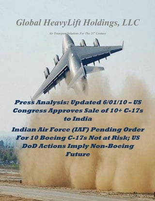 Global HeavyLift Holdings, LLC
                                Air Transport Solutions For The 21st Century




  Press Analysis: Updated 6/01/10 – US
  Congress Approves Sale of 10+ C-17s
               to India
 Indian Air Force (IAF) Pending Order
  For 10 Boeing C-17s Not at Risk; US
    DoD Actions Imply Non-Boeing
                Future



Copyright 2010 GHHLLC 74 W. Long Lake Rd. Suite 103 Bloomfield Hills, MI 48304 248-809-1905
Page 1
 