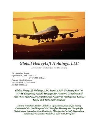 Global HeavyLift Holdings, LLC, Pushes 120+ Boeing C-17s For 2010-2020
Budgets


Firm Convinced That 'Transformational Recapitalization' Strategy Permits
DoD To Order 120+ Boeing C-17s for 2010-2020 Budget; Will Forever Change
Acquisition, Congressional Approval and Production Processes.


Chicago, IL 08/28/2009 - In another addendum to its June 25, May 31, 2009 and 2007/2006 press
releases, Global HeavyLift Holdings, LLC, a Florida incorporated and Defense Logistics Agency
(DLA) listed (www.ccr.gov) entity with principal offices in Bloomfield Hills, Michigan, is clearly
indicating that continued Boeing C-17 production is inextricably linked to its business strategies.
Principals also believe funding for this superlative airlifter is not the issue; rather, it's the process.


"Budgetary constraints, with due respect, exist only in the minds of those in the public and private
sector who are at best disingenuous in their claims of continuing attempts to rein in spending. A
true and viable solution exists that will forever change Department of Defense acquisition
processes, and it's designated Transformational Recapitalization," says Myron D. Stokes,
Managing Member. "As described by national security strategist Dr. Sheila R. Ronis, Director,
MBA/MSSL Programs and Associate Professor, Management, Walsh College, in a November
2004 Defense AT&L analysis "Transformational Recapitalization: Rethinking USAF Procurement
Philosophies", it is a financial management approach that is Einsteinian in its simplicity:


(Excerpt from Defense AT&L November/December 2004)


How the Strategy Works
"'To illustrate, let's apply this strategy to a fictitious Air Force need for a fleet of 300 aircraft.
Instead of producing them at a very efficient rate of 75 per year for four years, produce them at a
reasonably efficient rate of 20 per year for 15 years. Every four or five years, incorporate a
technology spiral upgrade to new aircraft coming off the production line; however, do not retrofit
existing aircraft. Near the end of the 15-year production, begin selling the oldest, less capable
aircraft while they still have at least half their useful life remaining. Then, instead of closing the
production line, continue producing new aircraft to replace those sold.


"'Theoretically, the production line can continue indefinitely until either technology or requirements
drive the need to produce an entirely new platform or when demand for the used aircraft dries up.


" 'Although the unit price of each aircraft may be slightly higher, the lower production rate
combined with used aircraft sales revenue should decrease overall cash flow and provide much-
needed stability to the budget and our industrial base. In addition, this strategy not only facilitates
Page 1
 