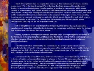 T The 4-stroke piston within car engines fires once every 2 revolutions and produces a positive torque about 17% of the time, dragging 83% of the time. To obtain a reasonably specific power density, we must use the combustion chamber as often as possible in every minute, which means rotating at an undesirably high regime, where it is difficult to avoid the limitations due to gas flow and valve inertia. The high rpm also imposes constraints which require a reduced piston course, and which call for a reduction of the crankshaft diameter and a reduction of the engine torque.  Consequently, there is a more severe need for the gearbox and other kinetic aspects like the flywheel, which severely reduces the engine acceleration. The Quasiturbine allows solving that dilemma by two unique characteristics (and they are not the only ones), which are:            First, by firing 8 times by two revolutions in four stroke mode, which allows   the use of combustion chambers much more often without having to increase the engine rpm, and without facing the fast gas flow problem, nor valve inertia since there is none.            Secondly, it produces shorter pressure impulses with linear ramps allowing more precise self-control of the thermal and photonic ignition phases, and to overcome the obstacles limiting the high engine compression ratio, thus increasing efficiency, while maintaining the uniform combustion capability and simultaneous reduction of pollutants.  S Since the combustion is initiated by the radiation and the pressure pulse is much shorter (particularly for the AC model with carriages), the shape of the combustion chamber and its Surface / Volume ratio has little effect here in such a short time, contrary to the case of the piston. In fact, the high ratio helps attenuate the violence of combustion.  C Continuous intake and exit flow make better use of intake and exhaust manifolds, and allows a reduction of weight and volume of the engine by a factor 4.  For over 50 years, researchers have been dreaming about the perfect engine; one which has uniform combustion, with a small combustion chamber (high compression ratio). This is what the Quasiturbine does by producing much shorter pressure pulses (particularly the Quasiturbine AC with carriages) and more accepting of photo-detonation, because compression and relaxation slopes occur with minimal time variance.  
