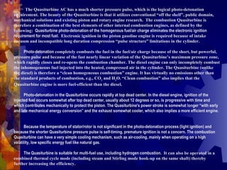 T The Quasiturbine AC has a much shorter pressure pulse, which is the logical photo-detonation requirement. The beauty of the Quasiturbine is that it utilizes conventional “off the shelf”, public domain, mechanical solutions and existing piston and rotary engine research.  The combustion Quasiturbine is therefore a combination of the best elements of other internal combustion engines, as defined by the following:   Quasiturbine photo-detonation of the homogenous fuel/air charge eliminates the electronic ignition requirement for most fuel.   Electronic ignition in the piston gasoline engine is required because of intake vacuum and incompatible long duration compression “pulse structure” limitations in the cylinder.   -          Photo-detonation  completely combusts the fuel in the fuel/air charge because of the short, but powerful, pressure pulse and because of the fast nearly linear variation of the Quasiturbine’s maximum pressure zone, which rapidly closes and re-opens the combustion chamber. The diesel engine can only incompletely combust the inhomogeneous fuel injected into the heated, compressed air in the cylinder. The Quasiturbine (unlike the diesel) is therefore a “clean homogeneous combustion” engine. It has virtually no emissions other than the standard products of combustion, e.g., CO 2  and H 2 O. “Clean combustion” also implies that the Quasiturbine engine is more fuel-efficient than the diesel.   -          Photo-detonation in the Quasiturbine occurs rapidly at top dead center. In the diesel engine, ignition of the injected fuel occurs somewhat after top dead center, usually about 12 degrees or so, is progressive with time and which contributes mechanically to protect the piston. The Quasiturbine's power stroke is somewhat longer “with early and late mechanical energy conversion” and the exhaust somewhat cooler, which also implies a more efficient engine.    -          Because the temperature of stator/rotor is not significant in the photo-detonation process (light ignition) and because the shorter Quasiturbine pressure pulse is self-timing, premature ignition is not a concern. The combustion Quasiturbine can have a very simple cooling mechanism, such as air-cooling, mainly when operating on a high volatility, low specific energy fuel like natural gas.    -          The Quasiturbine is suitable for multi-fuel use, including hydrogen combustion.   It can also be operated in a combined thermal cycle mode (including steam and Stirling mode hook-up on the same shaft) thereby further increasing the efficiency.  