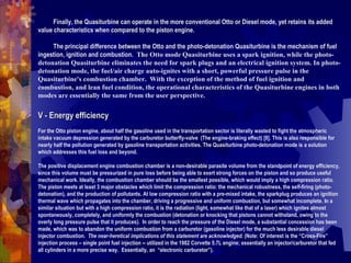 -          Finally, the Quasiturbine can operate in the more conventional Otto or Diesel mode, yet retains its added value characteristics when compared to the piston engine.    -          The principal difference between the Otto and the photo-detonation Quasiturbine is the mechanism of fuel ingestion, ignition and combustion.   The Otto mode Quasiturbine uses a spark ignition, while the photo-detonation Quasiturbine eliminates the need for spark plugs and an electrical ignition system. In photo-detonation mode, the fuel/air charge auto-ignites with a short, powerful pressure pulse in the Quasiturbine's combustion chamber.  With the exception of the method of fuel ignition and combustion, and lean fuel condition, the operational characteristics of the Quasiturbine engines in both modes are essentially the same from the user perspective.  V - Energy efficiency     For the Otto piston engine, about half the gasoline used in the transportation sector is literally wasted to fight the atmospheric intake vacuum depression generated by the carburetor butterfly-valve  (The engine-braking effect) [8]. This is also responsible for nearly half the pollution generated by gasoline transportation activities. The Quasiturbine photo-detonation mode is a solution which addresses this fuel loss and beyond.  The positive displacement engine combustion chamber is a non-desirable parasite volume from the standpoint of energy efficiency, since this volume must be pressurized in pure loss before being able to exert strong forces on the piston and so produce useful mechanical work. Ideally, the combustion chamber should be the smallest possible, which would imply a high compression ratio. The piston meets at least 3 major obstacles which limit the compression ratio: the mechanical robustness, the self-firing (photo-detonation), and the production of pollutants. At low compression ratio with a pre-mixed intake, the sparkplug produces an ignition thermal wave which propagates into the chamber, driving a progressive and uniform combustion, but somewhat incomplete. In a similar situation but with a high compression ratio, it is the radiation (light, somewhat like that of a laser) which ignites almost spontaneously, completely, and uniformly the combustion (detonation or knocking that pistons cannot withstand, owing to the overly long pressure pulse that it produces).  In order to reach the pressure of the Diesel mode, a substantial concession has been made, which was to abandon the uniform combustion from a carburetor (gasoline injector) for the much less desirable diesel injector combustion.  The near-heretical implications of this statement are acknowledged.  (Note: Of interest is the “Cross-Fire” injection process – single point fuel injection -- utilized in the 1982 Corvette 5.7L engine; essentially an injector/carburetor that fed all cylinders in a more precise way.  Essentially, an  “electronic carburetor”).  