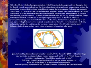 At low load factor, the intake depressurization of the Otto cycle dissipates power from the engine since the throttle valve is almost closed and the descending piston acts as a clogged vacuum pump against the atmospheric pressure, followed by a partial loss of vacuum due to subsequent fuel vaporization during compression.  In consequence, the engine in Otto cycle opposes all rpm increases (well known as engine compression braking) and this intrinsic resistance to speed augmentation is compensated by  constant and important fuel consumption . The photo-detonation mode does not use any throttle valve and accepts without constraint all available air at atmospheric pressure (similar to the Diesel, where the pressurization energy is re-instituted at the time of relaxation). For this reason, the efficiency at low load factor of the photo-detonation engine is more than twice that of the conventional Otto cycle [8], and considering that the load factor of a car is on average about 10 to 15%, this is not a small difference. Indeed, superior fuel conservation being most welcome in traffic jams. Quasiturbine high diamond eccentricity (here noted 0,578 for the model QTSC - without carriage)  may not be the most practical case (corner angle goes from 90 - 30 to 90 + 30 degrees),  but it does emphasize the  " Saint-Hilaire skating rink profile".  Still higher eccentricity makes the straight top and bottom legs convex,  while still maintaining an acceptable confinement profile.  The four pivoting blades rollers and the central annular supporting track are also shown.  
