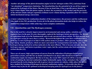 Another advantage of the photo-detonation engine is its low nitrogen oxides (NO x ) emissions from “air-abundant” temperature limitation. The Quasiturbine has the potential to be an oil free engine as required by hydrogen of the future. Because it has no dead time, it has a specific power density at least 4 times higher than the piston engine. In short, the asymmetry of the strokes and the precocity of the mixture intake and gas expansion (without excess volume during expansion) allow for a better initial mechanical energy conversion.    A faster reduction in the combustion chamber of the temperature, the pressure and the confinement time leads to less NO x  production. Excess air in the photo-detonation mode also helps to reduce the combustion temperature while achieving a more complete combustion.                  VII - Quasiturbine and The Hydrogen economy     Due to the need for a drastic improvement in environmental and energy policy, scientists and engineers have in the past 10 years thoroughly explored the hydrogen society perspective. The decade of exploration leads us to the fundamentals and reveals unexpected observations:  We have already been in a hydrogen society for more than a century .  Research throughout the years have confirmed that a good way to store hydrogen is to link it with carbon atoms to produce, either gaseous, liquid or solid high energy density products, which are more convenient for transportation and mobile uses. The hydrogen storage method in carbon molecules is the most efficient. This is because not only does the hydrogen separate and burns to produce water vapor, but the carbon atoms also burn, producing carbon dioxide [12].   There are of course, high expectations of success from the utilization of hydrogen fueled power generation systems, and this has no doubt contributed to an observable slowdown in internal combustion engine development. Be that as it may, the recent MIT report [3] will be a turning point in terms of making the internal combustion engine fashionable again. So far, carmakers like GM have invested heavily in developing fuel cells to power electric motors in vehicles, while others like BMW have studied the burning of hydrogen in internal combustion engines .  Is it possible that this last solution may in fact be the optimum technological merging point for hydrogen use in the future? 