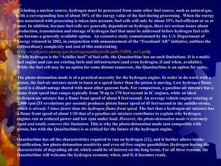 Excluding a nuclear source, hydrogen must be processed from some other fuel source, such as natural gas, with a corresponding loss of about 30% of the energy value of the fuel during processing.  When the energy loss associated with processing is taken into account, fuel cells will only be about 35% fuel-efficient or so at most. In addition, because fuel cells are generally dependent on hydrogen, there are serious issues about production, transmission and storage of hydrogen fuel that must be addressed before hydrogen fuel cells can become a generally available option.  An extensive study commissioned by the U.S. Department of Energy released in 2002, in conjunction with announcement of the “FreedomCAR” initiative, outlines the extraordinary complexity and cost of this undertaking  ( http://www.eere.energy.gov/hydrogenandfuelcells/pdfs/33098_sec1.pdf ).    While hydrogen is the “Achilles heel” of fuel cells, the Quasiturbine has no such limitations. It is a multi-fuel engine and can use existing fuels and infrastructure (and even hydrogen, if and when, available). While the fuel cell may be an option for some distant tomorrow, the Quasiturbine is an option for today.    The photo-detonation mode is of a practical necessity for the hydrogen engine. In order to do work with a piston, the fuel-air mixture needs to burn at a speed faster than the piston is moving. Low hydrogen flame speed is a disadvantage shared with most other gaseous fuels. For comparison, a gasoline-air mixture has a flame front speed that ranges typically from 70 up to 170 feet/second in IC engines, while an ideal hydrogen-air mixture has a flame front speed of about 8 feet/second. An average vehicle engine rotating at 2,000 rpm (33 revolutions per second) produces piston linear speed of 45 feet/second in the middle-stroke , which is already 5 times faster than the hydrogen flame front speed.  The fact that a hydrogen-air mixture has a flame front speed of about 1/10 that of a gasoline-air mixture contributes to explain why hydrogen engines run at reduced power and low rpm under load.  However, the photo-detonation mode is extremely rapid and totally removes this limitation.  This is why the photo-detonation mode (not compatible with piston, but with the Quasiturbine) is so critical for the future of the hydrogen engine.   Quasiturbine has all the characteristics required to run on hydrogen [12], and it further allows intake stratification, low   photo-detonation sensitivity and even oil free engine possibilities (hydrogen having the characteristic of degrading all oil, which could be of interest on the long term). For all these reasons, the Quasiturbine will welcome the hydrogen economy when, and if, it becomes ready. 
