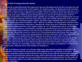 VIII - Vehicle Transportation Revolution It is generally accepted historically that engine power goes up with displacement, but this is not quite true, and leads to substantial confusion in the world of engines. For all piston engines, the displacement is the maximum total cylinder volume, but the 4 stroke piston for example, intakes this volume of fuel mixture only once every 2 revolutions. In order to compare different types of engines, one has to get back to basics where the power of a theoretically good engine (which the piston and Quasiturbine are, but not the Wankel because of the P-V diagram) is proportional to its fuel-mixture intake capability per revolution, and not its displacement. Let’s see what happens when comparing a 50cc four-stroke piston engine with a QT50cc Quasiturbine at the same rpm. Both engines have 50 cc maximum chamber volumes. The piston engine will intake 50cc every 2 revolutions, while the Quasiturbine intakes 8 chambers x 50cc = 400cc in 2 revolutions.  The Quasiturbine will intake 8 times more chambers and fuel-mixture, and produces something like 10 times more power . Obviously, the power is not proportional to displacement here, where engines compare on 1 to 1 by displacement, but on 1 to 8 by intake fuel-mixture volume and power. Consequently, to produce the equivalent power of a 4-stroke piston engine, the Quasiturbine displacement would have to be only 1/8 of it. Furthermore, in the long run the Quasiturbine maximum rpm will probably exceed by a factor of 2 to 5 the maximum piston rpm, because there is no valve and no crankshaft. Since the power goes up quasi-linearly with rpm, superiority will develop exponentially. All this would suggest to car manufacturers that it might now be necessary to note on the rear deck lid nomenclature  designating the intake volume per revolution, instead of the displacement . Consequently, for the same power and rpm, the Quasiturbine is about 4 times less cumbersome and 5 times lighter than a piston engine, and will be at least 20 % more efficient (the photo-detonation mode would even produce more power and be more efficient), at a much higher torque, which is what every experts are looking for. It will also be 20 times less noisy, which may not be what teenagers are looking for...   Because of its high power density, zero-vibration, high torque and multi-fuel capability characteristics, the Quasiturbine is most suitable for transportation vehicle applications [13], conventional or alternative.  Notably, alternative propulsion requires having on board the total energy storage, while the internal combustion engine only requires the petroleum fuel, and not the oxygen, which is taken out of the atmosphere while under way (a car fuel tank requires typically 2 tons of oxygen which do not have to be loaded onboard). For this reason, the internal combustion engine is in an unfair competition with alternative propulsion means, and is likely to be there for a long time… 