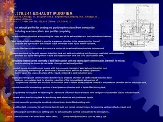 3 ,378,241 EXHAUST PURIFIER  Rufus Stokes, Chicago, Ill., assignor to R.S. Engineering Company, Inc., Chicago, Ill.,  a corporation of Illinois Filed Jan. 17, 1966, Ser. No. 520,927 Claims. (Cl. 261-121 ) 1.  An exhaust purifier for treating and purifying the exhaust from combustion  including an exhaust stack, said purifier comprising  a .          an exhaust induction tank surrounding the open end of the exhaust stack of the combustion chamber,  b.          said tank partially liquid-filled to provide a pressure chamber in the vacant portion thereof  and with the open end of the exhaust stack immersed in the liquid within said tank,  c.          a liquid-filled recirculation tank into which a portion of the exhaust induction tank is immersed,  d.          means provided by the said vacuum induction tank and said recirculating tank forming a restricted communication  between the liquid-filled portion of said exhaust induction tank and said  recirculation tank,  e.          circulating means carried externally of said recirculation tank and having open communication therewith for mixing  and circulating the liquids in said tanks through said exhaust purifier,  f.           conduit means connecting said means with the pressure chamber of said exhaust induction tank  or circulating therethrough an admixture of fumous-liquid exhaust to create a pressure  barrier upon the exposed surface of the liquid contained in said induction tank,  g.          means providing open communication between said pressure chamber of said exhaust induction tank  and said recirculation tank for shunting a portion of the fumous-liquid exhaust out of   the pressure chamber and into said recirculation tank to relieve back-pressure created in the pressure chamber of said induction tank,  h.         conduit means for connecting a portion of said pressure chamber with a liquid-filled mixing tank,  i.           a liquid filled mixing tank for receiving the admixture of fumous-liquid exhaust from said pressure chamber of said induction tank,  j.           means within said mixing tank for scrubbing said admixture with additional liquids,  k.         conduit means for passing the scrubbed exhaust into a liquid-filled settling tank,  l.           a settling tank connected to said mixing tank by said last named conduit means for receiving said scrubbed exhaust, and  m.        an exhaust port carried by said settling tank for exhausting the purified exhaust into the atmosphere.  Source  Official Gazette of the United States Patent Office.   United States Patent Office. (April 16, 1968) p. 738 .  