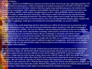 Electric Vehicles… On average, vehicles travel 20,000 km per annum or less than an hour of service per day, using approximately 12% of their installed maximum power, which corresponds to an annual average power of 0.3 kW or 0.4 HP by vehicle. The paradox to be solved with these vehicles is that they require large instantaneous power, but relatively low annual energy consumption, while requiring a good mobility characteristic. A current hydroelectric dam water turbine produces 200MW, which could be enough in theory to drive a fleet of 800,000 vehicles, but lacks the mobility of readily available electrical connectivity. What about a small 1 HP onboard non-stop Quasiturbine Stirling generator for recharging the batteries? The source of heat could even be a small "fast decay nuclear pellet" [11] allowing this generator to run non-stop for years. If so, the Quasiturbine Stirling engine, coupled with hybrid electric technology, could open a new horizon for environment friendly, yes , nuclear  vehicles.   For most areas of the world, liquid fuels (fossil or alternative) are still by far the best way to concentrate and to transport autonomous energy, and with the internal combustion engines as partners, they offer an unequalled prospective solution for mobility. The race for efficiency and environmental cleanliness is however becoming the critical argument. For this reason, Quasiturbine technology will be hard to circumvent. In the current precarious international energy and environmental context, this new technology is welcomed, and will be a major technological leverage for early-involved countries. The fact that the equivalent power Quasiturbine occupies only a quarter of the space now used by piston engine, weighs only one fifth, uses a simplified gearbox (possibly only for reverse) and has no vibration and low noise, is sufficient to spark one’s imagination. Add to this that it could be done competitively, once the Quasiturbine engine is mass-produced, and will further drastically increase engine efficiency and reduce pollution…   But the greatest impact could follow from the relation between the hybrid vehicle concept and the Quasiturbine photo-detonation engine [2]. The hybrid vehicle concept is interesting with the present conventional internal combustion engines because it is more efficient to run a 20 kW engine at full 20 kW at all times (despite the inefficiency, weight and cost of the storage system), than to run a 100 kW engine at 10kW most of the time. Notice that the present day hybrid vehicle offers about 50% fuel saving potential, ignoring the hardware energy investment.  But why is this so? And why is it that if you lower the output power of an engine to 10%, the fuel consumption is only reduced by 25%? With the Diesel engine, it has to do with the non-homogeneous jet spray fuel mixture which requires more fuel to fire at idle. With the Otto gasoline cycle, it has to do with the intake manifold depressurization, which makes an idle engine work hard against the atmospheric pressure...   