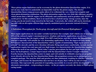 These piston engine limitations can be overcome by the photo-detonation Quasiturbine engine. It is not an easy road, but it is undeniably an impossible road for the piston engine. The shorter Quasiturbine linear-ramp-pressure-pulse allows it to withstand the very violent but complete and clean photo-detonation combustion. The photo-detonation engine has very little idle efficiency penalty, which means that a 100 kW engine can be efficiently and continuously used to produce only 10 kW of useful power. In this condition, there is no need to have a hybrid energy storage system, since the energy you do not need is kept stored in the fuel tank.  Conversely, the vehicle still can be electrical, but now with an all-regime efficient high capacity modulated power generator instead of battery storage. A Substitute Powerplant for Turbo-prop Aircraft and Jet-Powered Hydroplanes?   Most engine applications do run under variable load factor (for example, land vehicles use on average 15% of the onboard engine’s maximum power). Airplane and marine applications are obvious exceptions because they do require a high 70 to 100% load factor, and this is where the Quasiturbine concept is especially well suitable for very demanding applications. First, the improved early intake fuel-mixture characteristic of the Quasiturbine will be capable of maintaining “high engine power at altitude” for aircraft, and the zero vibration will make flying much more comfortable. Second, marine applications require low-end rpm and very high torque, two characteristics the Quasiturbine supplies without the need of any gearbox. Third, today’s marine powerplants for fast and light boats are too heavy for hydroplanes, a major improvement with the Quasiturbine’s factor 5 weight reductions. Fourth, because the Quasiturbine center is empty and well suitable to withhold a marine jet propeller screw directly driven by the four Quasiturbine blades, this propulsion system can be submerged as a complete package. The need for shaft and gearbox are thus eliminated, resulting in a further reduction of weight, and because the Quasiturbine does not have an oil pan, there will be no risk of water intrusion. This represents the potential of responding successfully to a recent call for development of an alternative powerplant – reciprocating or rotary – to the jet engines currently the choice of Hydroplane racing teams. 