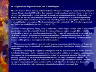   IX – Operational Superiorities to The Wankel engine   Mr. Felix Wankel started working on the well-known “Wankel rotary piston engine” in 1926, and got it running 31 years later in 1957 for less than a minute. It took him almost another 10 years to have it in a car, at a time where nuclear reactor took only 4 years from concept to operation… Unlike today, Mr. Wankel did not have access to computer simulation, and he had to build it to determine operational characteristics, which, as it turned out, were very interesting, except for unacceptable unburnt fuel levels and high fuel consumption. Mazda continues to use this engine in its RX series, but experienced only limited success following the energy crisis of 1973.    Of course, no one is probably willing today to undertake a similar engine venture, and it is important to question thoroughly the potential technical drawbacks of any new engine concept. This is why the Quasiturbine scientists are spending much time and effort extensively comparing their approach with the Wankel and other designs through computer simulation. It is not the intent to present a wholly technical document, but a review of the main technical FAQ about this technology, in relation to the Wankel and the piston, is most appropriate at this juncture.    A - The maximum output efficiency depends on the extreme temperatures of the Carnot cycle. In gasoline engine operation, how can one double the output efficiency with the Quasiturbine without increasing the temperature?   The reference to doubling the output has nothing to do with the cycle of Carnot, but results from the fact that the Otto cycle requires a vacuum in the inlet manifold and that at low regime, pumping against this vacuum, the engine consumes energy to fight against the atmospheric pressure. Moreover, it is partly by removing the butterfly of the inlet manifold that the diesel engine makes its gains. The efficiency penalty is null at high load factor, but as the vehicles typical load factor is from 10 to 15%, the output is in practice extremely penalized (50% overall [8]). Photo-detonation thus doubles the effectiveness of the Otto cycle, without exceeding the limits of the Carnot prediction.   