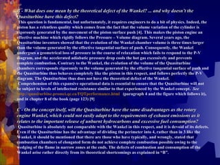 B - What does one mean by the theoretical defect of the Wankel? ... and why doesn’t the Quasiturbine have this defect?   This question is fundamental, but unfortunately, it requires engineers to do a bit of physics. Indeed, the piston has a relentless quality which comes from the fact that the volume variation of the cylinder is rigorously generated by the movement of the piston surface push [4]. This makes the piston engine an effective machine which rigidly follows the Pressure – Volume diagram. Several years ago, the Quasiturbine inventors showed that the evolution of the Wankel chamber volume is three times larger than the volume generated by the effective tangential surface of push. Consequently, the Wankel undergoes a geometrical loss of pressure in the course of relaxation which fails to respond to the P-V diagram, and the accelerated adiabatic pressure drop cools the hot gas excessively and prevents complete combustion. Contrary to the Wankel, the evolution of the volume of the Quasiturbine chambers corresponds rigorously to the volume generated by the effective tangential surface of push and the Quasiturbine thus behaves completely like the piston in this respect, and follows perfectly the P-V diagram. The Quasiturbine thus does not have the theoretical defect of the Wankel.    Comprehension of this expansive operational data is essential to ensure that the Quasiturbine will not be subject to levels of intellectual resistance similar to that experienced by the Wankel concept.  See   http://quasiturbine.promci.qc.ca/FQTperformance.html   (paragraph 4 and the figure which follows it), and in chapter 8 of the book (page 123) [9]   C - On the concept itself, will the Quasiturbine have the same disadvantages as the rotary engine Wankel, which could not easily adapt to the requirements of exhaust emissions as it relates to the important release of unburnt hydrocarbons and excessive fuel consumption?   Quasiturbine is absolutely not comparable with the Wankel in this respect, and it   is devoid of its defects. Even if the Quasiturbine has the advantage of dividing the perimeter into 4, rather than in 3 like the Wankel, it should be mentioned that there are those who have typically, and wrongly, stated that combustion chambers of elongated form do not achieve complete combustion possible owing to the wedging of the flame in narrow zones at the ends. The defects of combustion and consumption of the Wankel arise rather directly from its theoretical shortcomings as explained in “B”. 