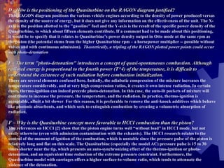 D - How is the positioning of the Quasiturbine on the RAGON diagram justified? This RAGON diagram positions the various vehicle engines according to the density of power produced versus the density of the source of energy, but it does not give any information on the effectiveness of the unit. The X-axis is the position allotted to the "gasoline" fuel and the Y-axis is the result of the specific power density of the Quasiturbine, to which about fifteen elements contribute. If a comment had to be made about this positioning, it would be to specify that it relates to Quasiturbine’s power density output in Otto mode at the same rpm as the piston (the potential stems from the higher Quasiturbine rpm – a horsepower multiplier -- possible without valves and with continuous admission).  Theoretically, a tripling of the RAGON plotted power points could occur with photo-detonation .   E - The term "photo-detonation" introduces a concept of quasi-spontaneous combustion. Although radiated energy is proportional to the fourth power (T^4) of the temperature, it is difficult to understand the existence of such radiation before combustion initialization .  There are several elements confused here. Initially, the adiabatic compression of the mixture increases the temperature considerably, and at very high compression ratios, it creates it own intense radiation. In certain cases, thermo-ignition can indeed precede photo-detonation. In this case, the auto-lit pockets of mixture will contribute to increase the pressure, the temperature, and the radiation. In practice, thermo-ignition is acceptable, albeit a bit slower .  For this reason, it is preferable to remove the anti-knock additives which behave like photonic absorbents, and which seek to extinguish combustion by creating a volumetric absorption of radiation.    F – Why is the Quasiturbine concept more favorable to HCCI combustion than the piston?   The references on HCCI [2] show that the piston engine turns well “without load” in HCCI mode, but not easily otherwise (even with admission contamination with the exhausts). The HCCI research relates to the control of the moment of ignition of the combustion, which is unstable since the pressure pulse of the piston is relatively long and flat on this scale. The Quasiturbine (especially the model AC) pressure pulse is 15 to 30 times shorter near the tip, which presents an auto-synchronizing effect of the thermo-ignition or photo-detonation, and an equivalent time reduction of the extreme pressure constraint. Furthermore, the Quasiturbine model with carriages offers a higher surface-to-volume ratio, which tends to attenuate the violence of the detonation. 