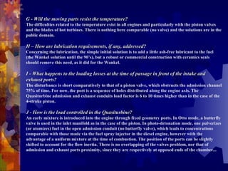 G - Will the moving parts resist the temperature? The difficulties related to the temperature exist in all engines and particularly with the piston valves and the blades of hot turbines. There is nothing here comparable (no valve) and the solutions are in the public domain.    H – How are lubrication requirements, if any, addressed? Concerning the lubrication, the simple initial solution is to add a little ash-free lubricant to the fuel (the Wankel solution until the 90’s), but a robust or commercial construction with ceramics seals should remove this need, as it did for the Wankel.    I - What happens to the loading losses at the time of passage in front of the intake and exhaust ports?  The disturbance is short comparatively to that of a piston valve, which obstructs the admission channel 75% of time. For now, the port is a sequence of holes distributed along the engine axis. The Quasiturbine admission and exhaust conduits load factor is 6 to 10 times higher than in the case of the 4-stroke piston.    J - How is the load controlled in the Quasiturbine?  An early mixture is introduced into the engine through fixed geometry ports. In Otto mode, a butterfly valve is used in the inlet manifold as in the case of the piston. In photo-detonation mode, one pulverizes (or atomizes) fuel in the open admission conduit (no butterfly valve), which leads to concentrations comparable with those made via the fuel spray injector in the diesel engine, however with the advantage of a uniform mixture at the time of combustion. The position of the ports can be slightly shifted to account for the flow inertia. There is no overlapping of the valves problem, nor that of admission and exhaust ports proximity, since they are respectively at opposed ends of the chamber...    