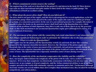 K – Which containment system ensures the sealing? The engineering of the seals set is described in the patent [1], and shown in the book [9] These drawer type seals are most conventional and quite similar to those used in the rotary or pallet pumps. The articulation is of itself an excellent sealing.    L - What about the power drive shaft? How do you lubricate it? The drive shaft is not part of the engine, and this fact is advantageous for several applications, as for the Quasiturbine pump which can be placed in the center of the engine (the same for a turbine jet of boat propulsion, or a concentric generator). In the case of a conventional generator for example, this makes it possible to place the hooks on the generator power shaft itself and to slip Quasiturbine over, which removes all the problems of shaft alignment, since there is only one of them, that is to say the  generator shaft . As this shaft mechanism is not an internal Quasiturbine engine part (although in its center), it is easy to lubricate if necessary.    M - The movement of the piston with the connecting rod-crank attachment is not sinusoidal and that obliges significant balancing in order to attenuate the vibrations due to the non-sinusoidal movement - What is it with the Quasiturbine?   This is quite true for the piston, and the Quasiturbine website [1] and book [9] show this variation compared to the rigorous sinusoidal movement. However, the vibrations of the piston engine are essentially due to the center of mass movement of the crankshaft, rod and piston assembly during the rotation, and even a rigorous sinusoidal movement of the piston would not remove this movement of the center of mass. The Quasiturbine has a rigorously motionless center of mass during rotation.  N - Does the complexity of the mechanism compromise the viability and the reliability? Here, one largely underestimates the complexity of the piston with its rods, valves, rockers, camshafts, injectors.  If it is true that complexity was historically synonymous with failure, it is not true today. The modern car, as an example, is of great complexity, and the Airbus commercial airliner is one of the most complex aircraft in the world while minimally expensive to maintain and to fuel.  Furthermore, although electronic watches are several million times more complex than mechanical ones, they invaded the market competitively,  and without failure . 