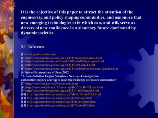 It is the objective of this paper to attract the attention of the engineering and policy shaping communities, and announce that new emerging technologies exist which can, and will, serve as drivers of new confidence in a planetary future dominated by dynamic societies.  XI – References  [1]  www.quasiturbine.com   [2]  http://quasiturbine.promci.qc.ca/QTPhotodetonation.html   [3]  http://web.mit.edu/newsoffice/tt/2003/mar05/hydrogen.html   [4]  http://quasiturbine.promci.qc.ca/QTpasWankel.html   [5]  http://quasiturbine.promci.qc.ca/QTAcademiquePneumatiqueJeu.htm   [6] Scientific American of June 2002  “A Low-Pollution Engine Solution - New sparkless-ignition  automotive engines gear up to meet the challenge of cleaner combustion”  [7]  http://www.llnl.gov/str/Westbrook.html   [8]  http://www.vok.lth.se/CE/research/HCCI/i_HCCI_uk.html   [9]  http://quasiturbine.promci.qc.ca/QTLivreFrancais.html   [10]  http://quasiturbine.promci.qc.ca/GHGAlberta0205.html   [11]  http://quasiturbine.promci.qc.ca/QTStirling.html   [12]  http://quasiturbine.promci.qc.ca/QTHydrogene.html   [13]  http://quasiturbine.promci.qc.ca/QTVehiculeE.html   