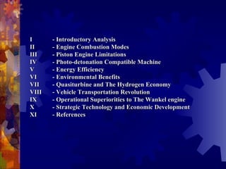       I  - Introductory Analysis II  - Engine Combustion Modes III  - Piston Engine Limitations IV  - Photo-detonation Compatible Machine V  - Energy Efficiency VI  - Environmental Benefits VII  - Quasiturbine and The Hydrogen Economy  VIII  - Vehicle Transportation Revolution IX - Operational Superiorities to The Wankel engine X  - Strategic Technology and Economic Development XI  - References 