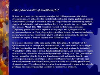   Is the future a matter of breakthroughs?   If few experts are expecting near-term major fuel cell improvement, the photo-detonation process utilized within the internal combustion engine qualifies as a major expected breakthrough which could save half the gasoline now consumed by vehicles, along with substantial environmental benefits. It is no surprise to experts in the field that a recent March 2003 MIT report [3] reached the following conclusion:  "Improving gasoline and diesel engine is the way to go. The Hydrogen car is no environmental panacea: The hydrogen fuel cell will not be better in terms of total energy use and greenhouse gas emissions by 2020".  With photo-detonation, the internal combustion engine is likely to become most fashionable again.    In ways not dissimilar to the para-pente or the delta-plane, the difficulty of the Quasiturbine is in its concept, not its construction. Unlike the Wankel rotary engine [4], the Quasiturbine has a four-face deformable rotor which solves the theoretical Wankel flaws at the base of certain functional inefficiencies, and provides new engine characteristics compatible with photo-detonation in the long term. The Quasiturbine is also compatible with the Otto and Diesel modes, with substantial benefits over current piston engines. Several proof of concept Quasiturbines have already been built and pneumatic educational prototypes are already marketed by  Quasiturbine Académique Inc . [5]. Although this invention is quite recent, development has already produced the engineering design solutions for commercial products.  