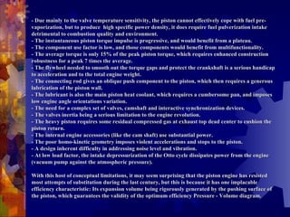 - Due mainly to the valve temperature sensitivity, the piston cannot effectively cope with fuel pre-vaporization, but to produce  high specific power density, it does require fuel pulverization intake detrimental to combustion quality and environment. - The instantaneous piston torque impulse is progressive, and would benefit from a plateau. - The component use factor is low, and those components would benefit from multifunctionality. - The average torque is only 15% of the peak piston torque, which requires enhanced construction robustness for a peak 7 times the average. - The flywheel needed to smooth out the torque gaps and protect the crankshaft is a serious handicap to acceleration and to the total engine weight. - The connecting rod gives an oblique push component to the piston, which then requires a generous lubrication of the piston wall. - The lubricant is also the main piston heat coolant, which requires a cumbersome pan, and imposes low engine angle orientations variation. - The need for a complex set of valves, camshaft and interactive synchronization devices. - The valves inertia being a serious limitation to the engine revolution. - The heavy piston requires some residual compressed gas at exhaust top dead center to cushion the piston return. - The internal engine accessories (like the cam shaft) use substantial power. - The poor homo-kinetic geometry imposes violent accelerations and stops to the piston. - A design inherent difficulty in addressing noise level and vibration. - At low load factor, the intake depressurization of the Otto cycle dissipates power from the engine (vacuum pump against the atmospheric pressure).   With this host of conceptual limitations, it may seem surprising that the piston engine has resisted most attempts of substitution during the last century, but this is because it has one implacable efficiency characteristic: Its expansion volume being rigorously generated by the pushing surface of the piston, which guarantees the validity of the optimum efficiency Pressure - Volume diagram. 