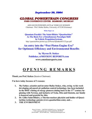 September 30, 2004

        GLOBAL POWERTRAIN CONGRESS
             FORD CONFERENCE CENTER, DEARBORN, MICHIGAN

                 ADVANCED POWERPLANTS & VEHICLES SESSION
               Chairman : Prof. Herber Kabza, University of ULM (Germany)
                                           White Paper on

              Quantum Parallel: The Saint-Hilaire “Quasiturbine”
               As The Basis For a Simultaneous Paradigm Shift
                       In Vehicle Propulsion Systems
               http://quasiturbine.promci.qc.ca/Presse/Quantum0312Typo.pdf

            An entry into the “Post Piston Engine Era”
       for Optimum Efficiency and Environmental Benefits
                            by Myron D. Stokes
                  Publisher, eMOTION! REPORTS.com
                         www.emotionreports.com



           OPENING REMARKS
Thank you Prof. Kabza (Session Chairman).

I’m here today because of 3 reasons:

  1.   My Father, scientist and inventor Rufus Stokes, who, owing to his work
       developing advanced air pollution control technology, has been included
       in the DOE’s listing of energy pioneers dating back to the 17 th century be-
       ginning with Newton, and inclusive of Tesla, Otto and Einstein, our family
       is honored and grateful for this;
  2.   Dr. Gilles Saint-Hilaire, a Thermo-nuclear physicist and holder of Quasi-
       turbine technology patents (www.quasiturbine.com), and…
  3.   THE ENVIRONMENT


                       Myron D. Stokes - eMOTION! REPORTS.com - Copyright 2004
                         74 W. Long Lake Rd. Suite 103 Bloomfield Hills, MI 48304
                      248-695-0009 248-695-0006 (fax) mstokes@emotionreports.com    1
 