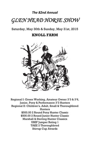The 82nd Annual 
GLEN HEAD HORSE SHOW
Saturday, May 30th & Sunday, May 31st, 2015
KNOLL FARM
 
 
 
 
 
 
 
 
 
Regional I: Green Working, Amateur Owner 3’3 & 3’6,
Junior, Pony & Performance 3’3 Hunters
Regional II: Children’s, Adult, Small & Thoroughbred
Hunters
$500.00 2 Round Pony Hunter Classic
$500.00 2 Round Junior Hunter Classic
Marshall & Sterling Hunter Classics
USEF Jumper Rating 1
TAKE 2 Thoroughbred
Stirrup Cup Awards
 